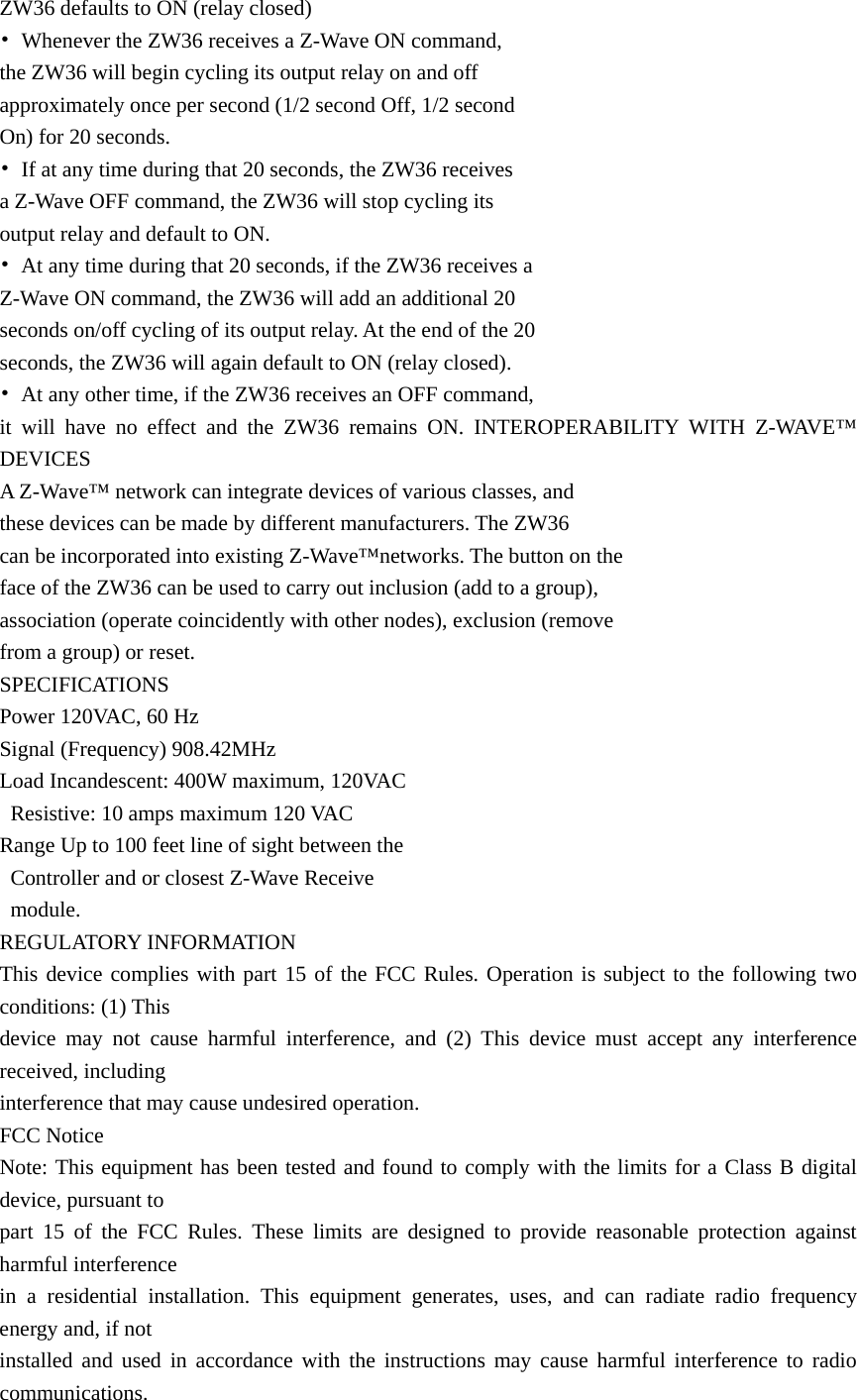 ZW36 defaults to ON (relay closed) •  Whenever the ZW36 receives a Z-Wave ON command,   the ZW36 will begin cycling its output relay on and off   approximately once per second (1/2 second Off, 1/2 second   On) for 20 seconds.   •  If at any time during that 20 seconds, the ZW36 receives   a Z-Wave OFF command, the ZW36 will stop cycling its   output relay and default to ON. •  At any time during that 20 seconds, if the ZW36 receives a   Z-Wave ON command, the ZW36 will add an additional 20   seconds on/off cycling of its output relay. At the end of the 20   seconds, the ZW36 will again default to ON (relay closed). •  At any other time, if the ZW36 receives an OFF command,   it will have no effect and the ZW36 remains ON. INTEROPERABILITY WITH Z-WAVE™ DEVICES A Z-Wave™ network can integrate devices of various classes, and   these devices can be made by different manufacturers. The ZW36   can be incorporated into existing Z-Wave™networks. The button on the   face of the ZW36 can be used to carry out inclusion (add to a group),   association (operate coincidently with other nodes), exclusion (remove   from a group) or reset.   SPECIFICATIONS Power 120VAC, 60 Hz Signal (Frequency) 908.42MHz Load Incandescent: 400W maximum, 120VAC   Resistive: 10 amps maximum 120 VAC Range Up to 100 feet line of sight between the     Controller and or closest Z-Wave Receive    module. REGULATORY INFORMATION This device complies with part 15 of the FCC Rules. Operation is subject to the following two conditions: (1) This   device may not cause harmful interference, and (2) This device must accept any interference received, including   interference that may cause undesired operation. FCC Notice Note: This equipment has been tested and found to comply with the limits for a Class B digital device, pursuant to   part 15 of the FCC Rules. These limits are designed to provide reasonable protection against harmful interference   in a residential installation. This equipment generates, uses, and can radiate radio frequency energy and, if not   installed and used in accordance with the instructions may cause harmful interference to radio communications.  