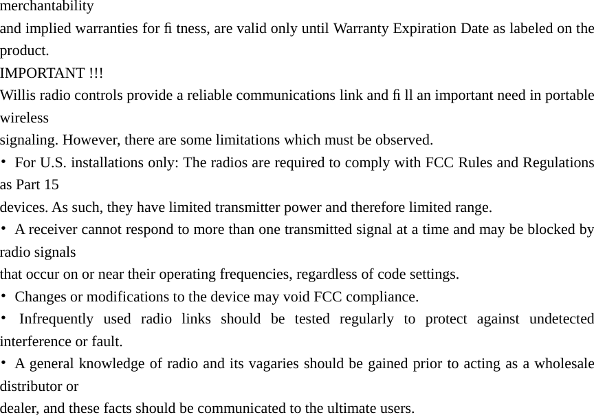 merchantability  and implied warranties for ﬁ tness, are valid only until Warranty Expiration Date as labeled on the product.  IMPORTANT !!! Willis radio controls provide a reliable communications link and ﬁ ll an important need in portable wireless  signaling. However, there are some limitations which must be observed. •  For U.S. installations only: The radios are required to comply with FCC Rules and Regulations as Part 15   devices. As such, they have limited transmitter power and therefore limited range. •  A receiver cannot respond to more than one transmitted signal at a time and may be blocked by radio signals   that occur on or near their operating frequencies, regardless of code settings. •  Changes or modifications to the device may void FCC compliance. • Infrequently used radio links should be tested regularly to protect against undetected interference or fault. •  A general knowledge of radio and its vagaries should be gained prior to acting as a wholesale distributor or   dealer, and these facts should be communicated to the ultimate users. 