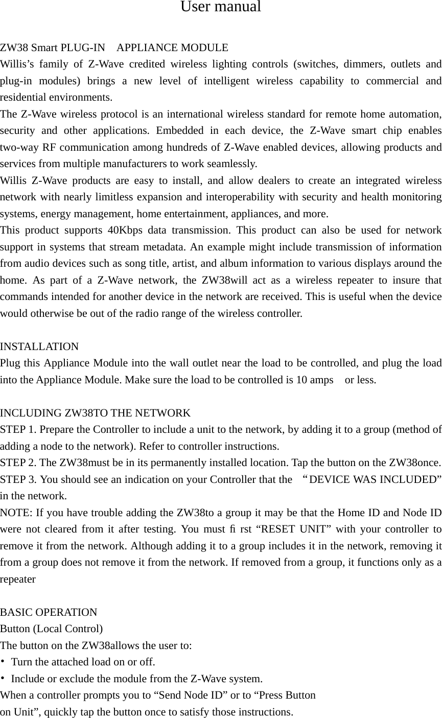 User manual  ZW38 Smart PLUG-IN    APPLIANCE MODULE Willis’s family of Z-Wave credited wireless lighting controls (switches, dimmers, outlets and plug-in modules) brings a new level of intelligent wireless capability to commercial and residential environments. The Z-Wave wireless protocol is an international wireless standard for remote home automation, security and other applications. Embedded in each device, the Z-Wave smart chip enables two-way RF communication among hundreds of Z-Wave enabled devices, allowing products and services from multiple manufacturers to work seamlessly. Willis Z-Wave products are easy to install, and allow dealers to create an integrated wireless network with nearly limitless expansion and interoperability with security and health monitoring systems, energy management, home entertainment, appliances, and more. This product supports 40Kbps data transmission. This product can also be used for network support in systems that stream metadata. An example might include transmission of information from audio devices such as song title, artist, and album information to various displays around the home. As part of a Z-Wave network, the ZW38will act as a wireless repeater to insure that commands intended for another device in the network are received. This is useful when the device would otherwise be out of the radio range of the wireless controller.  INSTALLATION Plug this Appliance Module into the wall outlet near the load to be controlled, and plug the load into the Appliance Module. Make sure the load to be controlled is 10 amps    or less.    INCLUDING ZW38TO THE NETWORK STEP 1. Prepare the Controller to include a unit to the network, by adding it to a group (method of adding a node to the network). Refer to controller instructions. STEP 2. The ZW38must be in its permanently installed location. Tap the button on the ZW38once.   STEP 3. You should see an indication on your Controller that the  “DEVICE WAS INCLUDED” in the network. NOTE: If you have trouble adding the ZW38to a group it may be that the Home ID and Node ID were not cleared from it after testing. You must ﬁ rst “RESET UNIT” with your controller to remove it from the network. Although adding it to a group includes it in the network, removing it from a group does not remove it from the network. If removed from a group, it functions only as a repeater  BASIC OPERATION Button (Local Control) The button on the ZW38allows the user to: •  Turn the attached load on or off. •  Include or exclude the module from the Z-Wave system.   When a controller prompts you to “Send Node ID” or to “Press Button   on Unit”, quickly tap the button once to satisfy those instructions.   