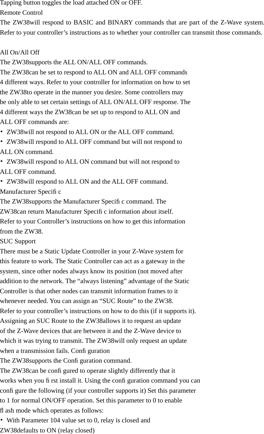 Tapping button toggles the load attached ON or OFF. Remote Control The ZW38will respond to BASIC and BINARY commands that are part of the Z-Wave system. Refer to your controller’s instructions as to whether your controller can transmit those commands.  All On/All Off The ZW38supports the ALL ON/ALL OFF commands. The ZW38can be set to respond to ALL ON and ALL OFF commands   4 different ways. Refer to your controller for information on how to set   the ZW38to operate in the manner you desire. Some controllers may   be only able to set certain settings of ALL ON/ALL OFF response. The   4 different ways the ZW38can be set up to respond to ALL ON and   ALL OFF commands are: •  ZW38will not respond to ALL ON or the ALL OFF command. •  ZW38will respond to ALL OFF command but will not respond to   ALL ON command. •  ZW38will respond to ALL ON command but will not respond to   ALL OFF command. •  ZW38will respond to ALL ON and the ALL OFF command. Manufacturer Speciﬁ c The ZW38supports the Manufacturer Speciﬁ c command. The   ZW38can return Manufacturer Speciﬁ c information about itself.   Refer to your Controller’s instructions on how to get this information   from the ZW38. SUC Support There must be a Static Update Controller in your Z-Wave system for   this feature to work. The Static Controller can act as a gateway in the   system, since other nodes always know its position (not moved after   addition to the network. The “always listening” advantage of the Static   Controller is that other nodes can transmit information frames to it   whenever needed. You can assign an “SUC Route” to the ZW38.   Refer to your controller’s instructions on how to do this (if it supports it).   Assigning an SUC Route to the ZW38allows it to request an update   of the Z-Wave devices that are between it and the Z-Wave device to   which it was trying to transmit. The ZW38will only request an update   when a transmission fails. Conﬁ guration The ZW38supports the Conﬁ guration command. The ZW38can be conﬁ gured to operate slightly differently that it   works when you ﬁ rst install it. Using the conﬁ guration command you can   conﬁ gure the following (if your controller supports it) Set this parameter   to 1 for normal ON/OFF operation. Set this parameter to 0 to enable   ﬂ ash mode which operates as follows: •  With Parameter 104 value set to 0, relay is closed and   ZW38defaults to ON (relay closed) 