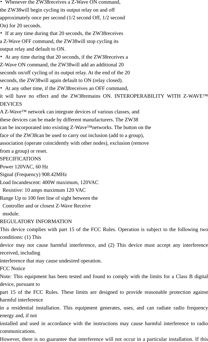 •  Whenever the ZW38receives a Z-Wave ON command,   the ZW38will begin cycling its output relay on and off   approximately once per second (1/2 second Off, 1/2 second   On) for 20 seconds.   •  If at any time during that 20 seconds, the ZW38receives   a Z-Wave OFF command, the ZW38will stop cycling its   output relay and default to ON. •  At any time during that 20 seconds, if the ZW38receives a   Z-Wave ON command, the ZW38will add an additional 20   seconds on/off cycling of its output relay. At the end of the 20   seconds, the ZW38will again default to ON (relay closed). •  At any other time, if the ZW38receives an OFF command,   it will have no effect and the ZW38remains ON. INTEROPERABILITY WITH Z-WAVE™ DEVICES A Z-Wave™ network can integrate devices of various classes, and   these devices can be made by different manufacturers. The ZW38 can be incorporated into existing Z-Wave™networks. The button on the   face of the ZW38can be used to carry out inclusion (add to a group),   association (operate coincidently with other nodes), exclusion (remove   from a group) or reset.   SPECIFICATIONS Power 120VAC, 60 Hz Signal (Frequency) 908.42MHz Load Incandescent: 400W maximum, 120VAC   Resistive: 10 amps maximum 120 VAC Range Up to 100 feet line of sight between the     Controller and or closest Z-Wave Receive    module. REGULATORY INFORMATION This device complies with part 15 of the FCC Rules. Operation is subject to the following two conditions: (1) This   device may not cause harmful interference, and (2) This device must accept any interference received, including   interference that may cause undesired operation. FCC Notice Note: This equipment has been tested and found to comply with the limits for a Class B digital device, pursuant to   part 15 of the FCC Rules. These limits are designed to provide reasonable protection against harmful interference   in a residential installation. This equipment generates, uses, and can radiate radio frequency energy and, if not   installed and used in accordance with the instructions may cause harmful interference to radio communications.  However, there is no guarantee that interference will not occur in a particular installation. If this 