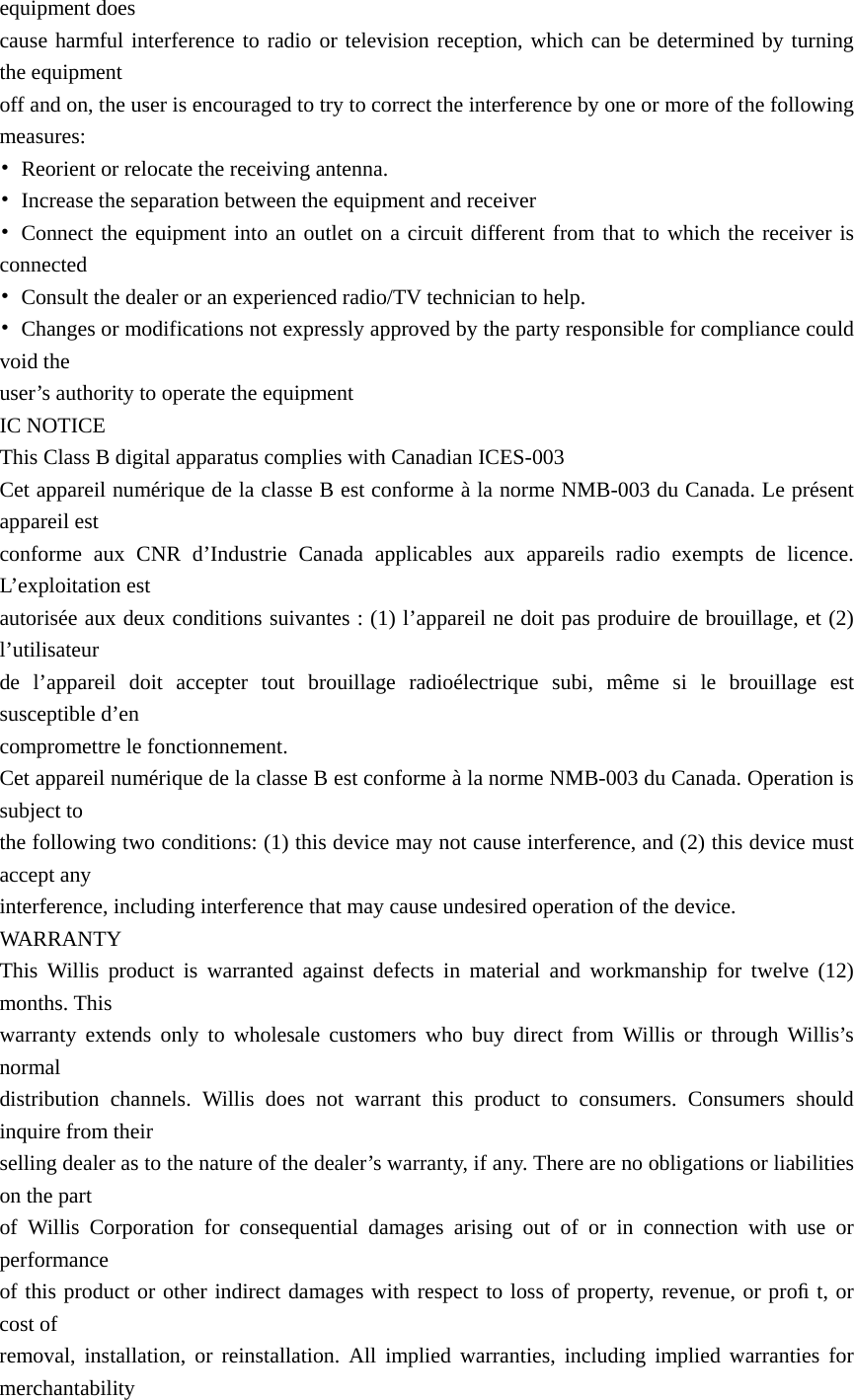 equipment does   cause harmful interference to radio or television reception, which can be determined by turning the equipment   off and on, the user is encouraged to try to correct the interference by one or more of the following measures: •  Reorient or relocate the receiving antenna. •  Increase the separation between the equipment and receiver • Connect the equipment into an outlet on a circuit different from that to which the receiver is connected •  Consult the dealer or an experienced radio/TV technician to help. •  Changes or modifications not expressly approved by the party responsible for compliance could void the   user’s authority to operate the equipment IC NOTICE This Class B digital apparatus complies with Canadian ICES-003 Cet appareil numérique de la classe B est conforme à la norme NMB-003 du Canada. Le présent appareil est   conforme aux CNR d’Industrie Canada applicables aux appareils radio exempts de licence. L’exploitation est   autorisée aux deux conditions suivantes : (1) l’appareil ne doit pas produire de brouillage, et (2) l’utilisateur  de l’appareil doit accepter tout brouillage radioélectrique subi, même si le brouillage est susceptible d’en   compromettre le fonctionnement. Cet appareil numérique de la classe B est conforme à la norme NMB-003 du Canada. Operation is subject to   the following two conditions: (1) this device may not cause interference, and (2) this device must accept any   interference, including interference that may cause undesired operation of the device. WARRANTY This Willis product is warranted against defects in material and workmanship for twelve (12) months. This   warranty extends only to wholesale customers who buy direct from Willis or through Willis’s normal  distribution channels. Willis does not warrant this product to consumers. Consumers should inquire from their   selling dealer as to the nature of the dealer’s warranty, if any. There are no obligations or liabilities on the part   of Willis Corporation for consequential damages arising out of or in connection with use or performance  of this product or other indirect damages with respect to loss of property, revenue, or proﬁ t, or cost of   removal, installation, or reinstallation. All implied warranties, including implied warranties for merchantability  