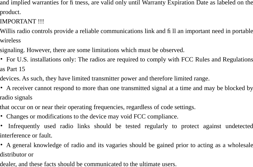 and implied warranties for ﬁ tness, are valid only until Warranty Expiration Date as labeled on the product.  IMPORTANT !!! Willis radio controls provide a reliable communications link and ﬁ ll an important need in portable wireless  signaling. However, there are some limitations which must be observed. •  For U.S. installations only: The radios are required to comply with FCC Rules and Regulations as Part 15   devices. As such, they have limited transmitter power and therefore limited range. •  A receiver cannot respond to more than one transmitted signal at a time and may be blocked by radio signals   that occur on or near their operating frequencies, regardless of code settings. •  Changes or modifications to the device may void FCC compliance. • Infrequently used radio links should be tested regularly to protect against undetected interference or fault. •  A general knowledge of radio and its vagaries should be gained prior to acting as a wholesale distributor or   dealer, and these facts should be communicated to the ultimate users. 