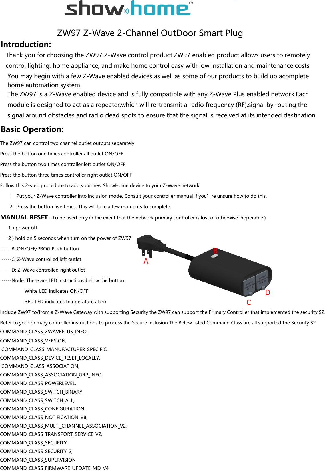                                           ZW97 Z-Wave 2-Channel OutDoor Smart PlugIntroduction:   Thank you for choosing the ZW97 Z-Wave control product.ZW97 enabled product allows users to remotely    control lighting, home appliance, and make home control easy with low installation and maintenance costs.    You may begin with a few Z-Wave enabled devices as well as some of our products to build up acomplete    home automation system.    The ZW97 is a Z-Wave enabled device and is fully compatible with any Z-Wave Plus enabled network.Each    module is designed to act as a repeater,which will re-transmit a radio frequency (RF),signal by routing the    signal around obstacles and radio dead spots to ensure that the signal is received at its intended destination.Basic Operation:The ZW97 can control two channel outlet outputs separatelyPress the button one times controller all outlet ON/OFFPress the button two times controller left outlet ON/OFFPress the button three times controller right outlet ON/OFFFollow this 2-step procedure to add your new ShowHome device to your Z-Wave network:       1   Put your Z-Wave controller into inclusion mode. Consult your controller manual if you’re unsure how to do this.       2   Press the button five times. This will take a few moments to complete.MANUAL RESET - To be used only in the event that the network primary controller is lost or otherwise inoperable.)MANUAL RESET - To be used only in the event that the network primary controller is lost or otherwise inoperable.)      1）power off      2 ) hold on 5 seconds when turn on the power of ZW97 -----B: ON/OFF/PROG Push button -----C: Z-Wave controlled left outlet -----D: Z-Wave controlled right outlet -----Node: There are LED instructions below the button                   White LED indicates ON/OFF                  RED LED indicates temperature alarmInclude ZW97 to/from a Z-Wave Gateway with supporting Security the ZW97 can support the Primary Controller that implemented the security S2.Refer to your primary controller instructions to process the Secure Inclusion.The Below listed Command Class are all supported the Security S2COMMAND_CLASS_ZWAVEPLUS_INFO,COMMAND_CLASS_VERSION, COMMAND_CLASS_MANUFACTURER_SPECIFIC,COMMAND_CLASS_DEVICE_RESET_LOCALLY, COMMAND_CLASS_ASSOCIATION,COMMAND_CLASS_ASSOCIATION_GRP_INFO,COMMAND_CLASS_POWERLEVEL,COMMAND_CLASS_SWITCH_BINARY,COMMAND_CLASS_SWITCH_ALL,COMMAND_CLASS_CONFIGURATION,COMMAND_CLASS_NOTIFICATION_V8,COMMAND_CLASS_MULTI_CHANNEL_ASSOCIATION_V2,COMMAND_CLASS_TRANSPORT_SERVICE_V2,COMMAND_CLASS_SECURITY,ADCBCOMMAND_CLASS_SECURITY,COMMAND_CLASS_SECURITY_2,COMMAND_CLASS_SUPERVISIONCOMMAND_CLASS_FIRMWARE_UPDATE_MD_V4