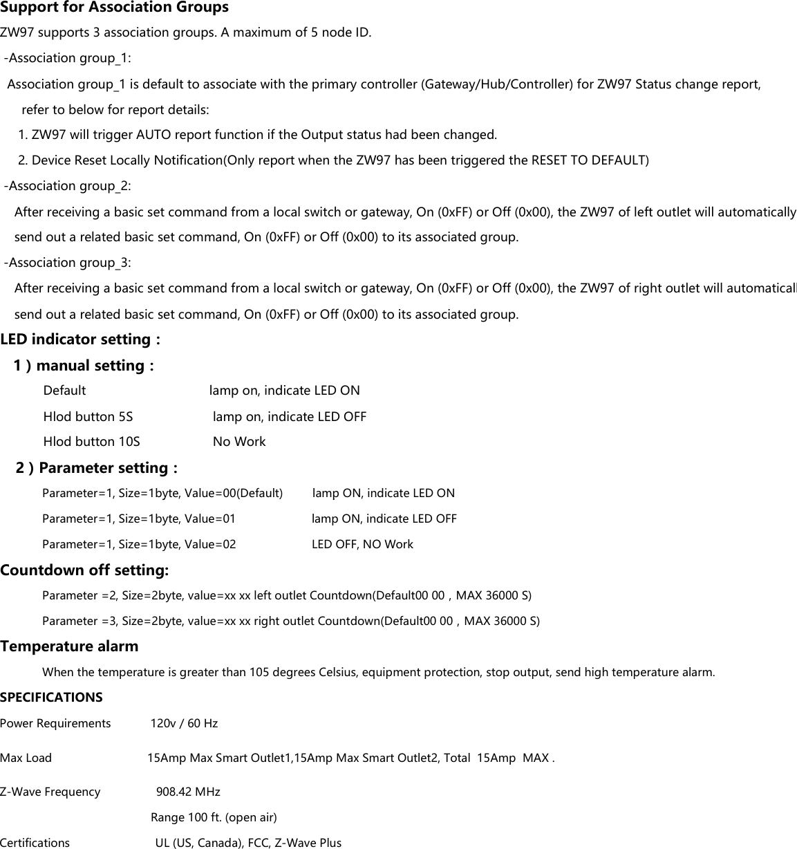 Support for Association GroupsZW97 supports 3 association groups. A maximum of 5 node ID. -Association group_1:  Association group_1 is default to associate with the primary controller (Gateway/Hub/Controller) for ZW97 Status change report,      refer to below for report details:     1. ZW97 will trigger AUTO report function if the Output status had been changed.     2. Device Reset Locally Notification(Only report when the ZW97 has been triggered the RESET TO DEFAULT) -Association group_2:    After receiving a basic set command from a local switch or gateway, On (0xFF) or Off (0x00), the ZW97 of left outlet will automatically     send out a related basic set command, On (0xFF) or Off (0x00) to its associated group. -Association group_3:    After receiving a basic set command from a local switch or gateway, On (0xFF) or Off (0x00), the ZW97 of right outlet will automatically     send out a related basic set command, On (0xFF) or Off (0x00) to its associated group.LED indicator setting：   1）manual setting：            Default                                  lamp on, indicate LED ON            Hlod button 5S                      lamp on, indicate LED OFF            Hlod button 10S                    No Work    2）Parameter setting：             Parameter=1, Size=1byte, Value=00(Default)         lamp ON, indicate LED ON             Parameter=1, Size=1byte, Value=00(Default)         lamp ON, indicate LED ON             Parameter=1, Size=1byte, Value=01                       lamp ON, indicate LED OFF             Parameter=1, Size=1byte, Value=02                       LED OFF, NO WorkCountdown off setting:             Parameter =2, Size=2byte, value=xx xx left outlet Countdown(Default00 00，MAX 36000 S)             Parameter =3, Size=2byte, value=xx xx right outlet Countdown(Default00 00，MAX 36000 S)Temperature alarm             When the temperature is greater than 105 degrees Celsius, equipment protection, stop output, send high temperature alarm.SPECIFICATIONSPower Requirements            120v / 60 HzMax Load                             15Amp Max Smart Outlet1,15Amp Max Smart Outlet2, Total  15Amp  MAX .Z-Wave Frequency                 908.42 MHz                                              Range 100 ft. (open air)Certifications                          UL (US, Canada), FCC, Z-Wave Plus