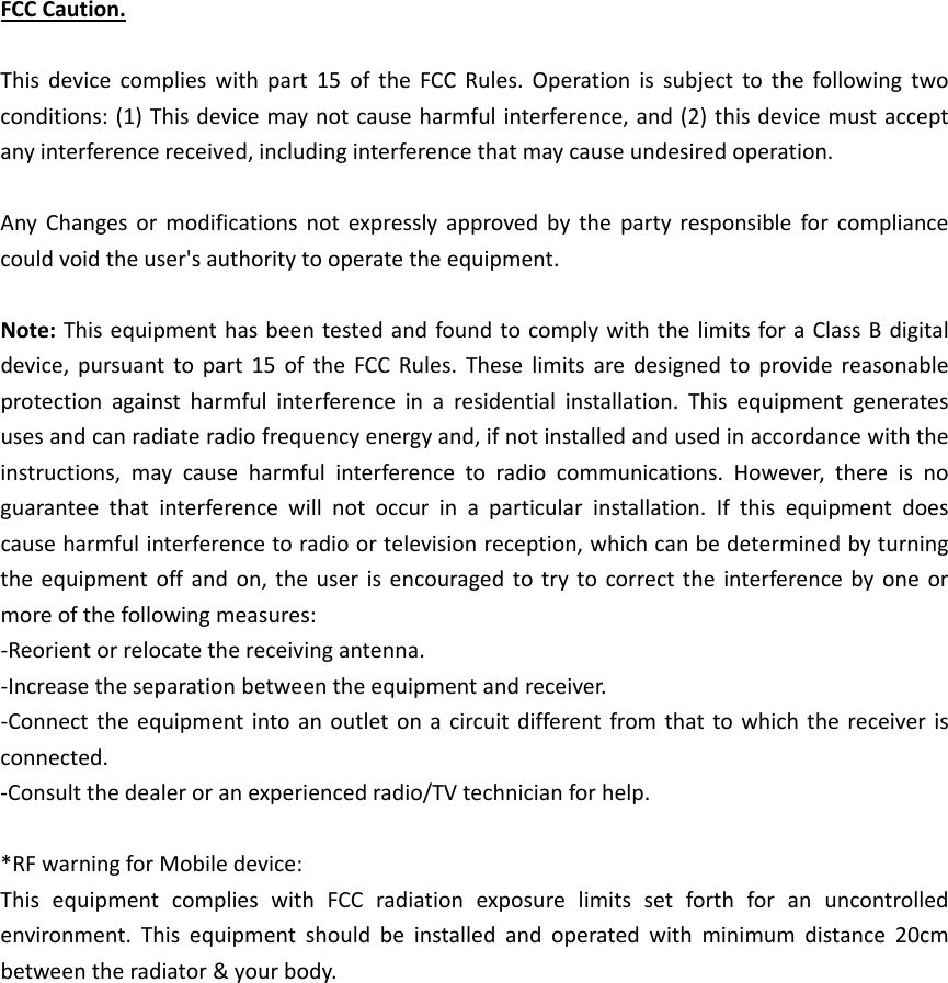 FCCCaution.Thisdevicecomplieswithpart15oftheFCCRules.Operationissubjecttothefollowingtwoconditions:(1)Thisdevicemaynotcauseharmfulinterference,and(2)thisdevicemustacceptanyinterferencereceived,includinginterferencethatmaycauseundesiredoperation.AnyChangesormodificationsnotexpresslyapprovedbythepartyresponsibleforcompliancecouldvoidtheuser&apos;sauthoritytooperatetheequipment.Note:ThisequipmenthasbeentestedandfoundtocomplywiththelimitsforaClassBdigitaldevice,pursuanttopart15oftheFCCRules.Theselimitsaredesignedtoprovidereasonableprotectionagainstharmfulinterferenceinaresidentialinstallation.Thisequipmentgeneratesusesandcanradiateradiofrequencyenergyand,ifnotinstalledandusedinaccordancewiththeinstructions,maycauseharmfulinterferencetoradiocommunications.However,thereisnoguaranteethatinterferencewillnotoccurinaparticularinstallation.Ifthisequipmentdoescauseharmfulinterferencetoradioortelevisionreception,whichcanbedeterminedbyturningtheequipmentoffandon,theuserisencouragedtotrytocorrecttheinterferencebyoneormoreofthefollowingmeasures:‐Reorientorrelocatethereceivingantenna.‐Increasetheseparationbetweentheequipmentandreceiver.‐Connecttheequipmentintoanoutletonacircuitdifferentfromthattowhichthereceiverisconnected.‐Consultthedealeroranexperiencedradio/TVtechnicianforhelp.*RFwarningforMobiledevice:ThisequipmentcomplieswithFCCradiationexposurelimitssetforthforanuncontrolledenvironment.Thisequipmentshouldbeinstalledandoperatedwithminimumdistance20cmbetweentheradiator&amp;yourbody.