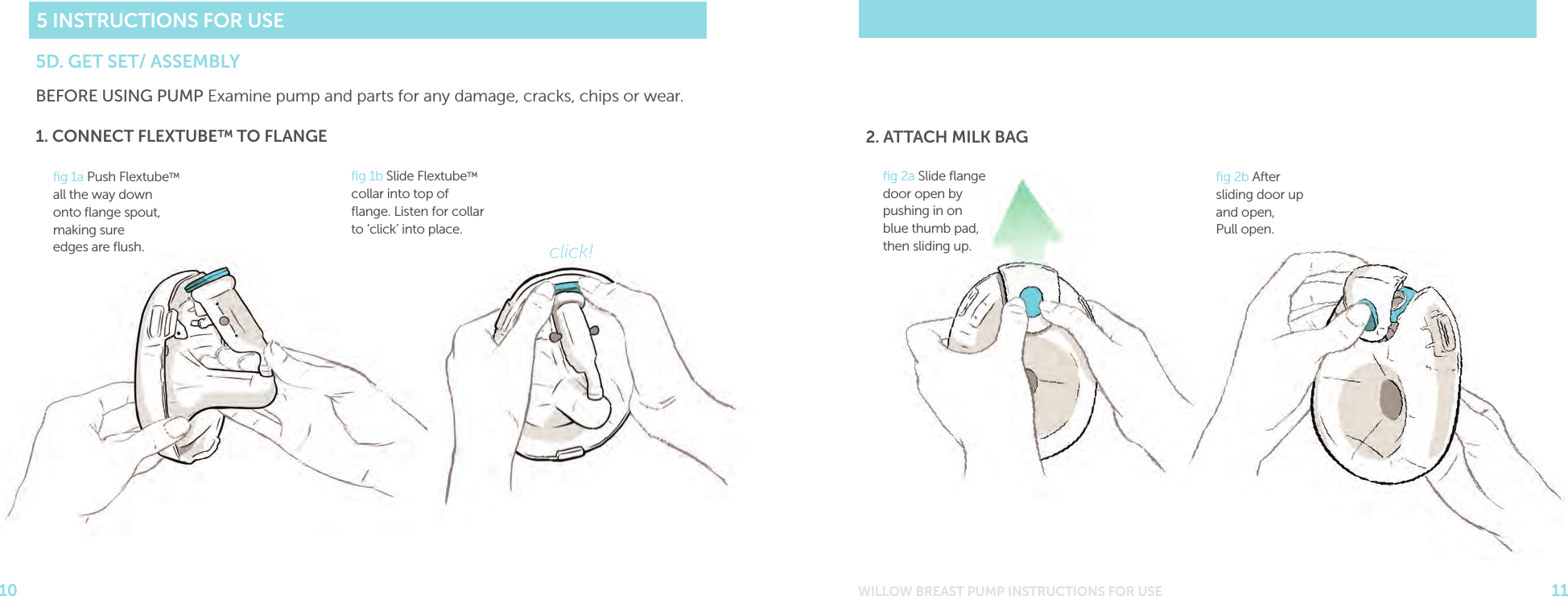 WILLOW BREAST PUMP INSTRUCTIONS FOR USE 11105 INSTRUCTIONS FOR USE5D. GET SET/ ASSEMBLYBEFORE USING PUMP Examine pump and parts for any damage, cracks, chips or wear. ﬁg 1a Push Flextube™ all the way down onto ﬂange spout, making sure  edges are ﬂush.1. CONNECT FLEXTUBE™ TO FLANGEﬁg 1b Slide Flextube™ collar into top of ﬂange. Listen for collar to ‘click’ into place.click!ﬁg 2b After sliding door up and open,  Pull open.ﬁg 2a Slide ﬂange door open by pushing in on blue thumb pad, then sliding up.2. ATTACH MILK BAG
