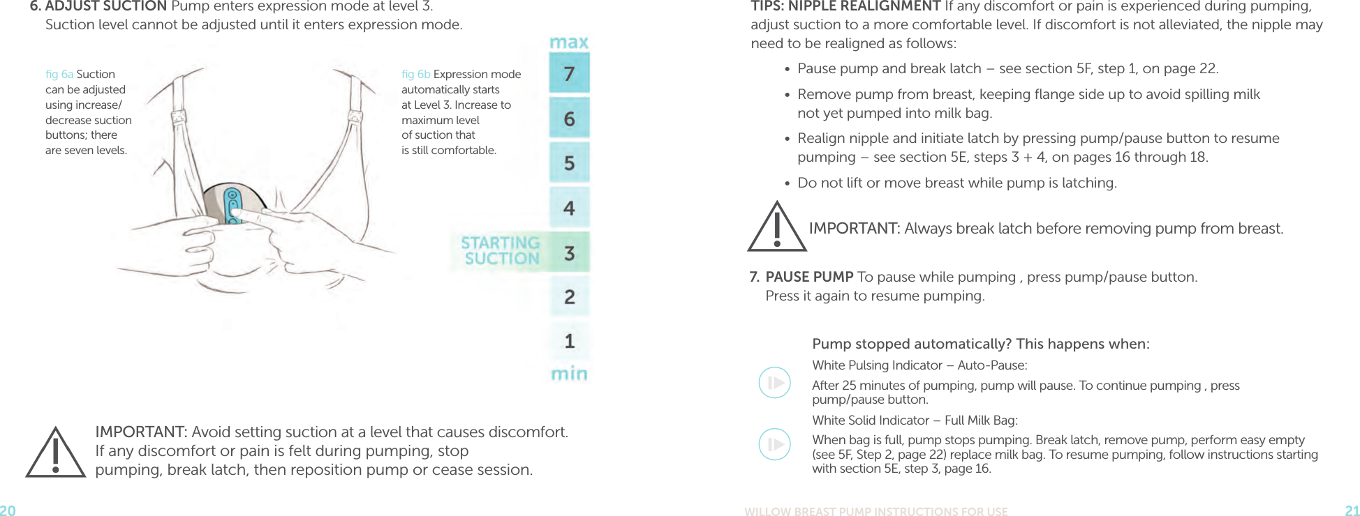 WILLOW BREAST PUMP INSTRUCTIONS FOR USE 21206. ADJUST SUCTION Pump enters expression mode at level 3.  Suction level cannot be adjusted until it enters expression mode. TIPS: NIPPLE REALIGNMENT If any discomfort or pain is experienced during pumping, adjust suction to a more comfortable level. If discomfort is not alleviated, the nipple may need to be realigned as follows:•  Pause pump and break latch – see section 5F, step 1, on page 22.•  Remove pump from breast, keeping ﬂange side up to avoid spilling milk  not yet pumped into milk bag. •  Realign nipple and initiate latch by pressing pump/pause button to resume  pumping – see section 5E, steps 3 + 4, on pages 16 through 18. •  Do not lift or move breast while pump is latching.7.  PAUSE PUMP To pause while pumping , press pump/pause button.  Press it again to resume pumping.Pump stopped automatically? This happens when:White Pulsing Indicator – Auto-Pause:After 25 minutes of pumping, pump will pause. To continue pumping , press  pump/pause button.White Solid Indicator – Full Milk Bag:When bag is full, pump stops pumping. Break latch, remove pump, perform easy empty  (see 5F, Step 2, page 22) replace milk bag. To resume pumping, follow instructions starting  with section 5E, step 3, page 16.IMPORTANT: Always break latch before removing pump from breast.IMPORTANT: Avoid setting suction at a level that causes discomfort.  If any discomfort or pain is felt during pumping, stop  pumping, break latch, then reposition pump or cease session.ﬁg 6a Suction can be adjusted using increase/decrease suction buttons; there are seven levels.ﬁg 6b Expression mode automatically starts at Level 3. Increase to maximum level  of suction that  is still comfortable.