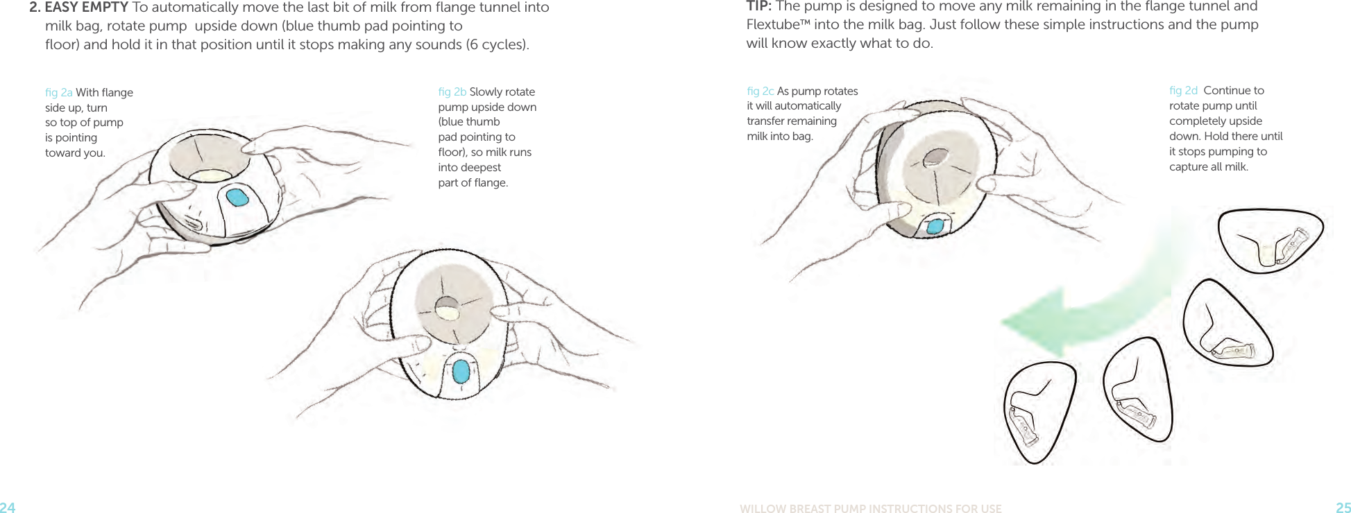 WILLOW BREAST PUMP INSTRUCTIONS FOR USE 2524TIP: The pump is designed to move any milk remaining in the ﬂange tunnel and  Flextube™ into the milk bag. Just follow these simple instructions and the pump  will know exactly what to do.2. EASY EMPTY To automatically move the last bit of milk from ﬂange tunnel into  milk bag, rotate pump  upside down (blue thumb pad pointing to  ﬂoor) and hold it in that position until it stops making any sounds (6 cycles).ﬁg 2b Slowly rotate pump upside down (blue thumb  pad pointing to ﬂoor), so milk runs into deepest  part of ﬂange. ﬁg 2a With ﬂange side up, turn  so top of pump  is pointing  toward you. ﬁg 2c As pump rotates it will automatically transfer remaining  milk into bag.ﬁg 2d  Continue to rotate pump until completely upside down. Hold there until it stops pumping to capture all milk.