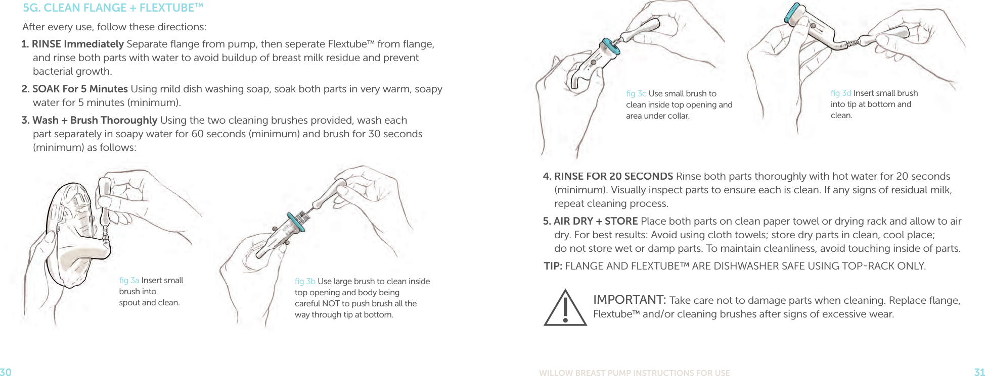 WILLOW BREAST PUMP INSTRUCTIONS FOR USE 31304. RINSE FOR 20 SECONDS Rinse both parts thoroughly with hot water for 20 seconds (minimum). Visually inspect parts to ensure each is clean. If any signs of residual milk, repeat cleaning process.5. AIR DRY + STORE Place both parts on clean paper towel or drying rack and allow to air dry. For best results: Avoid using cloth towels; store dry parts in clean, cool place;  do not store wet or damp parts. To maintain cleanliness, avoid touching inside of parts.TIP: FLANGE AND FLEXTUBE™ ARE DISHWASHER SAFE USING TOPRACK ONLY.5G. CLEAN FLANGE + FLEXTUBE™After every use, follow these directions:1. RINSE Immediately Separate ﬂange from pump, then seperate Flextube™ from ﬂange, and rinse both parts with water to avoid buildup of breast milk residue and prevent bacterial growth.2. SOAK For 5 Minutes Using mild dish washing soap, soak both parts in very warm, soapy water for 5 minutes (minimum).3. Wash + Brush Thoroughly Using the two cleaning brushes provided, wash each  part separately in soapy water for 60 seconds (minimum) and brush for 30 seconds (minimum) as follows:IMPORTANT: Take care not to damage parts when cleaning. Replace ﬂange, Flextube™ and/or cleaning brushes after signs of excessive wear.ﬁg 3a Insert small brush into  spout and clean.ﬁg 3b Use large brush to clean inside top opening and body being  careful NOT to push brush all the  way through tip at bottom.ﬁg 3d Insert small brush into tip at bottom and clean.ﬁg 3c Use small brush to clean inside top opening and area under collar.