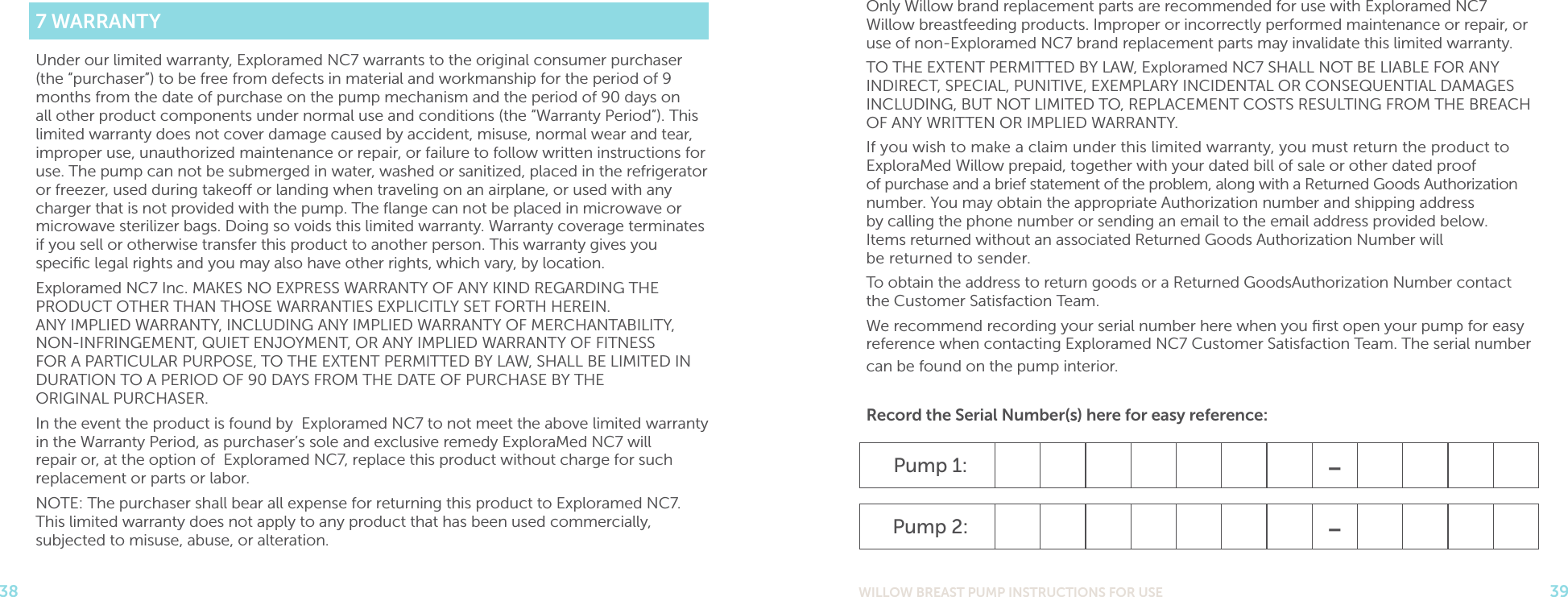 WILLOW BREAST PUMP INSTRUCTIONS FOR USE 3938Only Willow brand replacement parts are recommended for use with Exploramed NC7 Willow breastfeeding products. Improper or incorrectly performed maintenance or repair, or use of non-Exploramed NC7 brand replacement parts may invalidate this limited warranty.TO THE EXTENT PERMITTED BY LAW, Exploramed NC7 SHALL NOT BE LIABLE FOR ANY INDIRECT, SPECIAL, PUNITIVE, EXEMPLARY INCIDENTAL OR CONSEQUENTIAL DAMAGES INCLUDING, BUT NOT LIMITED TO, REPLACEMENT COSTS RESULTING FROM THE BREACH OF ANY WRITTEN OR IMPLIED WARRANTY.If you wish to make a claim under this limited warranty, you must return the product to ExploraMed Willow prepaid, together with your dated bill of sale or other dated proof  of purchase and a brief statement of the problem, along with a Returned Goods Authorization number. You may obtain the appropriate Authorization number and shipping address  by calling the phone number or sending an email to the email address provided below.  Items returned without an associated Returned Goods Authorization Number will  be returned to sender.To obtain the address to return goods or a Returned GoodsAuthorization Number contact the Customer Satisfaction Team.We recommend recording your serial number here when you ﬁrst open your pump for easy reference when contacting Exploramed NC7 Customer Satisfaction Team. The serial number can be found on the pump interior. Record the Serial Number(s) here for easy reference:Pump 1: -Pump 2: -7 WARRANTYUnder our limited warranty, Exploramed NC7 warrants to the original consumer purchaser (the “purchaser”) to be free from defects in material and workmanship for the period of 9 months from the date of purchase on the pump mechanism and the period of 90 days on all other product components under normal use and conditions (the “Warranty Period”). This limited warranty does not cover damage caused by accident, misuse, normal wear and tear, improper use, unauthorized maintenance or repair, or failure to follow written instructions for use. The pump can not be submerged in water, washed or sanitized, placed in the refrigerator or freezer, used during takeo or landing when traveling on an airplane, or used with any charger that is not provided with the pump. The ﬂange can not be placed in microwave or microwave sterilizer bags. Doing so voids this limited warranty. Warranty coverage terminates if you sell or otherwise transfer this product to another person. This warranty gives you speciﬁc legal rights and you may also have other rights, which vary, by location.Exploramed NC7 Inc. MAKES NO EXPRESS WARRANTY OF ANY KIND REGARDING THE PRODUCT OTHER THAN THOSE WARRANTIES EXPLICITLY SET FORTH HEREIN.  ANY IMPLIED WARRANTY, INCLUDING ANY IMPLIED WARRANTY OF MERCHANTABILITY,  NON-INFRINGEMENT, QUIET ENJOYMENT, OR ANY IMPLIED WARRANTY OF FITNESS  FOR A PARTICULAR PURPOSE, TO THE EXTENT PERMITTED BY LAW, SHALL BE LIMITED IN DURATION TO A PERIOD OF 90 DAYS FROM THE DATE OF PURCHASE BY THE  ORIGINAL PURCHASER.In the event the product is found by Exploramed NC7 to not meet the above limited warranty in the Warranty Period, as purchaser’s sole and exclusive remedy ExploraMed NC7 will repair or, at the option of Exploramed NC7, replace this product without charge for such replacement or parts or labor.NOTE: The purchaser shall bear all expense for returning this product to Exploramed NC7. This limited warranty does not apply to any product that has been used commercially, subjected to misuse, abuse, or alteration.