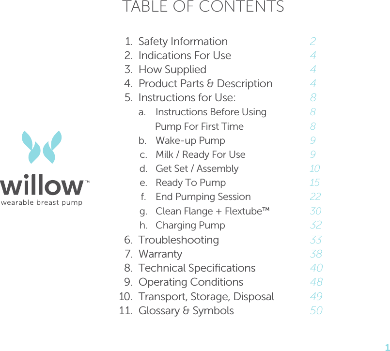 1TABLE OF CONTENTS 1.  Safety Information 2  2.  Indications For Use 4  3.  How Supplied 4   4.  Product Parts &amp; Description 4 5.  Instructions for Use: 8   a.  Instructions Before Using   8           Pump For First Time  8     b.  Wake-up Pump  9      c.  Milk / Ready For Use  9      d.  Get Set / Assembly  10      e.  Ready To Pump  15      f.  End Pumping Session  22      g.  Clean Flange + Flextube™ 30    h. Charging Pump 32 6. Troubleshooting  33     7. Warranty  38  8.  Technical Speciﬁcations  40  9.  Operating Conditions  48 10.  Transport, Storage, Disposal   49 11.  Glossary &amp; Symbols  50