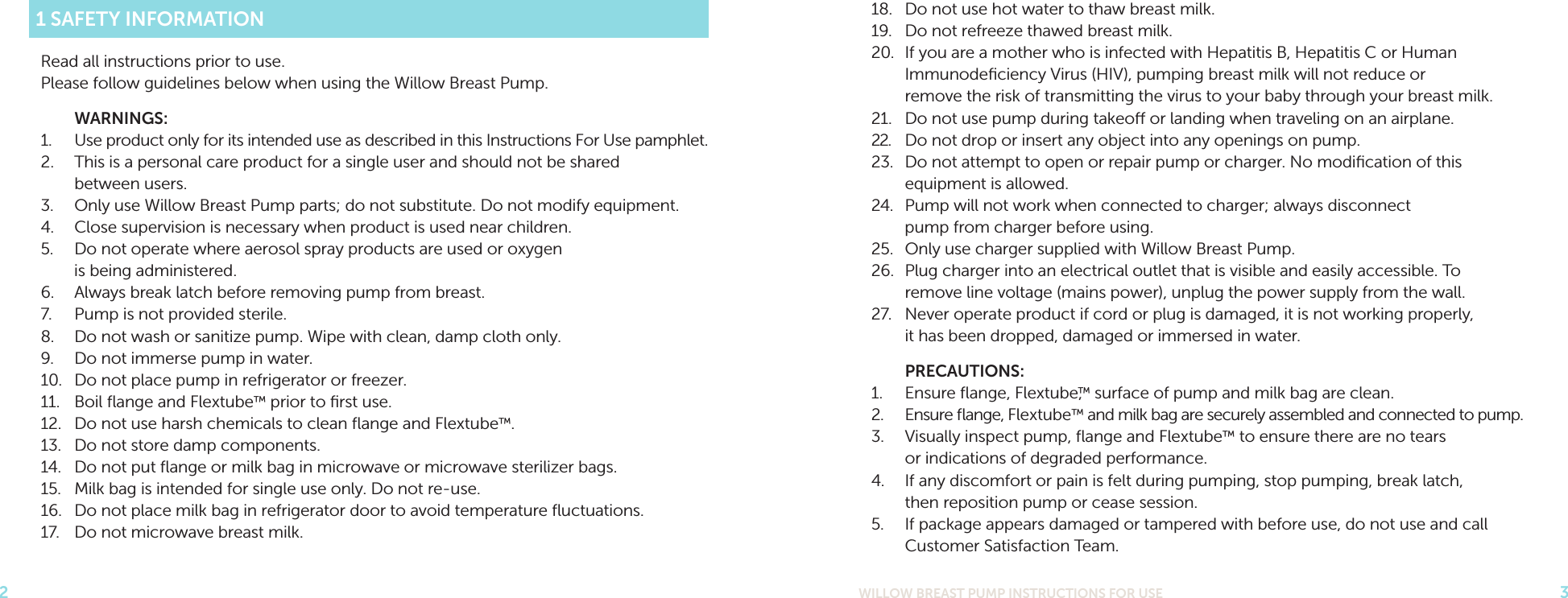 WILLOW BREAST PUMP INSTRUCTIONS FOR USE 3218.  Do not use hot water to thaw breast milk. 19.  Do not refreeze thawed breast milk.20.  If you are a mother who is infected with Hepatitis B, Hepatitis C or Human Immunodeﬁciency Virus (HIV), pumping breast milk will not reduce or  remove the risk of transmitting the virus to your baby through your breast milk.21.  Do not use pump during takeo or landing when traveling on an airplane.22.  Do not drop or insert any object into any openings on pump.23.  Do not attempt to open or repair pump or charger. No modiﬁcation of this equipment is allowed.24.  Pump will not work when connected to charger; always disconnect pump from charger before using.25.  Only use charger supplied with Willow Breast Pump.26.  Plug charger into an electrical outlet that is visible and easily accessible. To remove line voltage (mains power), unplug the power supply from the wall.27.  Never operate product if cord or plug is damaged, it is not working properly, it has been dropped, damaged or immersed in water. PRECAUTIONS:1.  Ensure ﬂange, Flextube,™ surface of pump and milk bag are clean.2.  Ensure ﬂange, Flextube™ and milk bag are securely assembled and connected to pump.3.  Visually inspect pump, ﬂange and Flextube™ to ensure there are no tears or indications of degraded performance.4.  If any discomfort or pain is felt during pumping, stop pumping, break latch, then reposition pump or cease session.5.  If package appears damaged or tampered with before use, do not use and call Customer Satisfaction Team.1 SAFETY INFORMATIONRead all instructions prior to use. Please follow guidelines below when using the Willow Breast Pump. WARNINGS:1.  Use product only for its intended use as described in this Instructions For Use pamphlet.2.  This is a personal care product for a single user and should not be shared  between users.3.  Only use Willow Breast Pump parts; do not substitute. Do not modify equipment.4.  Close supervision is necessary when product is used near children.5.  Do not operate where aerosol spray products are used or oxygen  is being administered. 6.  Always break latch before removing pump from breast. 7.  Pump is not provided sterile.8.  Do not wash or sanitize pump. Wipe with clean, damp cloth only.9.  Do not immerse pump in water.10.  Do not place pump in refrigerator or freezer.11.  Boil ﬂange and Flextube™ prior to ﬁrst use.12.  Do not use harsh chemicals to clean ﬂange and Flextube™. 13.  Do not store damp components.14.  Do not put ﬂange or milk bag in microwave or microwave sterilizer bags.15.  Milk bag is intended for single use only. Do not re-use.16.  Do not place milk bag in refrigerator door to avoid temperature ﬂuctuations. 17.  Do not microwave breast milk.