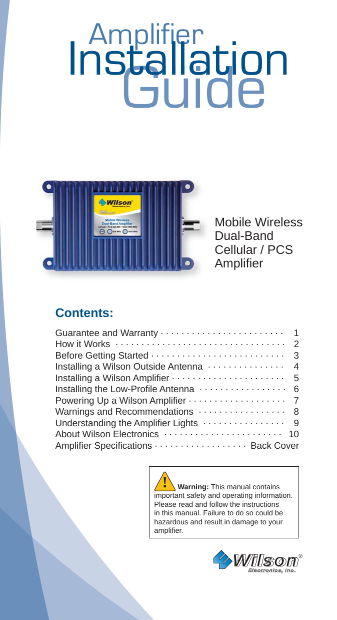 AmplifierAmplifierInstallationGuidestallatiostallatMobile WirelessDual-BandCellular / PCSAmpliﬁ erContents:Guarantee and Warranty · · · · · · · · · · · · · · · · · · · · · · · ·  1How it Works  · · · · · · · · · · · · · · · · · · · · · · · · · · · · · · · · ·   2 Before Getting Started · · · · · · · · · · · · · · · · · · · · · · · · · ·   3Installing a Wilson Outside Antenna  · · · · · · · · · · · · · · ·   4Installing a Wilson Ampliﬁ er · · · · · · · · · · · · · · · · · · · · · ·  5Installing the Low-Proﬁ le Antenna  · · · · · · · · · · · · · · · · ·  6Powering Up a Wilson Ampliﬁ er · · · · · · · · · · · · · · · · · · ·  7 Warnings and Recommendations  · · · · · · · · · · · · · · · · ·  8 Understanding the Ampliﬁ er Lights  · · · · · · · · · · · · · · · ·  9About Wilson Electronics  · · · · · · · · · · · · · · · · · · · · · · ·  10Ampliﬁ er Speciﬁ cations · · · · · · · · · · · · · · · · · ·  Back CoverWilson®         Electronics, Inc.Warning: This manual contains important safety and operating information. Please read and follow the instructions in this manual. Failure to do so could be hazardous and result in damage to your ampliﬁ er.!