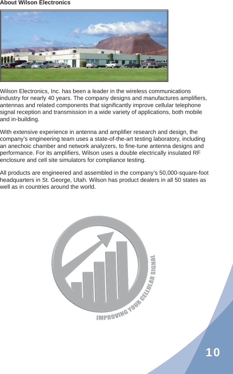 10About Wilson ElectronicsWilson Electronics, Inc. has been a leader in the wireless communications industry for nearly 40 years. The company designs and manufactures ampliﬁ ers, antennas and related components that signiﬁ cantly improve cellular telephone signal reception and transmission in a wide variety of applications, both mobile and in-building.With extensive experience in antenna and ampliﬁ er research and design, the company’s engineering team uses a state-of-the-art testing laboratory, including an anechoic chamber and network analyzers, to ﬁ ne-tune antenna designs and performance. For its ampliﬁ ers, Wilson uses a double electrically insulated RF enclosure and cell site simulators for compliance testing.All products are engineered and assembled in the company’s 50,000-square-foot headquarters in St. George, Utah. Wilson has product dealers in all 50 states as well as in countries around the world.