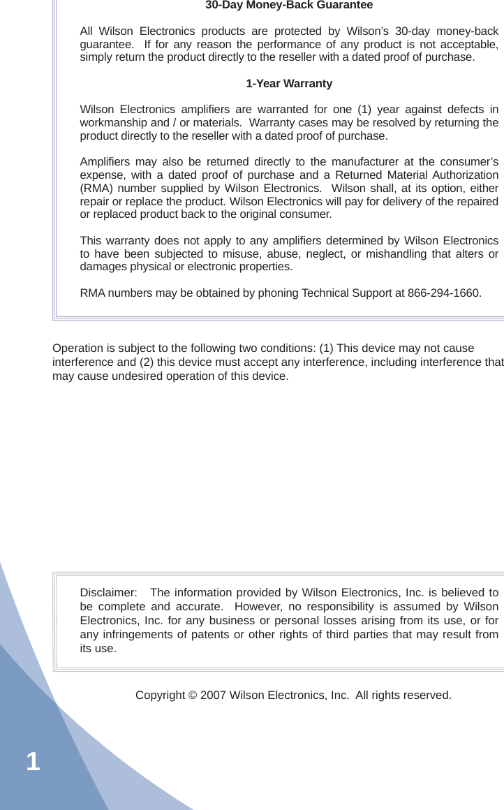 130-Day Money-Back GuaranteeAll Wilson Electronics products are protected by Wilson’s 30-day money-back guarantee.  If for any reason the performance of any product is not acceptable, simply return the product directly to the reseller with a dated proof of purchase.1-Year WarrantyWilson Electronics ampliﬁ ers are warranted for one (1) year against defects in workmanship and / or materials.  Warranty cases may be resolved by returning the product directly to the reseller with a dated proof of purchase. Ampliﬁ ers may also be returned directly to the manufacturer at the consumer’s expense, with a dated proof of purchase and a Returned Material Authorization (RMA) number supplied by Wilson Electronics.  Wilson shall, at its option, either repair or replace the product. Wilson Electronics will pay for delivery of the repaired or replaced product back to the original consumer.This warranty does not apply to any ampliﬁ ers determined by Wilson Electronics to have been subjected to misuse, abuse, neglect, or mishandling that alters or damages physical or electronic properties.RMA numbers may be obtained by phoning Technical Support at 866-294-1660.Disclaimer:   The information provided by Wilson Electronics, Inc. is believed to be complete and accurate.  However, no responsibility is assumed by Wilson Electronics, Inc. for any business or personal losses arising from its use, or for any infringements of patents or other rights of third parties that may result from its use.Copyright © 2007 Wilson Electronics, Inc.  All rights reserved.Operation is subject to the following two conditions: (1) This device may not cause interference and (2) this device must accept any interference, including interference that may cause undesired operation of this device.