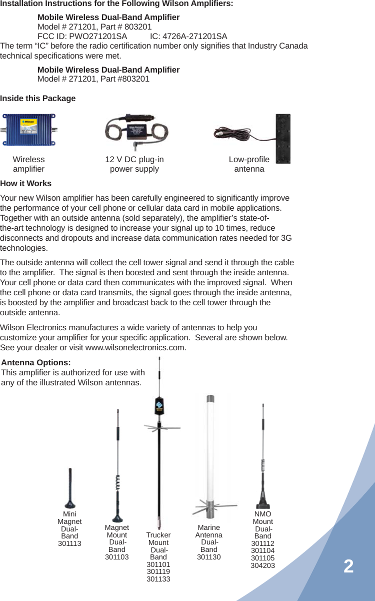 2Installation Instructions for the Following Wilson Ampliﬁ ers:Mobile Wireless Dual-Band Ampliﬁ erModel # 271201, Part # 803201FCC ID: PWO271201SA   IC: 4726A-271201SAThe term “IC” before the radio certiﬁ cation number only signiﬁ es that Industry Canada technical speciﬁ cations were met.Mobile Wireless Dual-Band Ampliﬁ erModel # 271201, Part #803201Inside this PackageWirelessampliﬁ er 12 V DC plug-in power supply Low-proﬁ leantennaNMOMount Dual-Band301112301104301105304203MagnetMount Dual-Band301103TruckerMount Dual-Band301101301119301133MiniMagnet Dual-Band301113MarineAntenna Dual-Band301130Antenna Options:  This ampliﬁ er is authorized for use with any of the illustrated Wilson antennas.How it WorksYour new Wilson ampliﬁ er has been carefully engineered to signiﬁ cantly improve the performance of your cell phone or cellular data card in mobile applications.  Together with an outside antenna (sold separately), the ampliﬁ er’s state-of-the-art technology is designed to increase your signal up to 10 times, reduce disconnects and dropouts and increase data communication rates needed for 3G technologies.The outside antenna will collect the cell tower signal and send it through the cable to the ampliﬁ er.  The signal is then boosted and sent through the inside antenna.  Your cell phone or data card then communicates with the improved signal.  When the cell phone or data card transmits, the signal goes through the inside antenna, is boosted by the ampliﬁ er and broadcast back to the cell tower through the outside antenna.Wilson Electronics manufactures a wide variety of antennas to help you customize your ampliﬁ er for your speciﬁ c application.  Several are shown below.  See your dealer or visit www.wilsonelectronics.com.