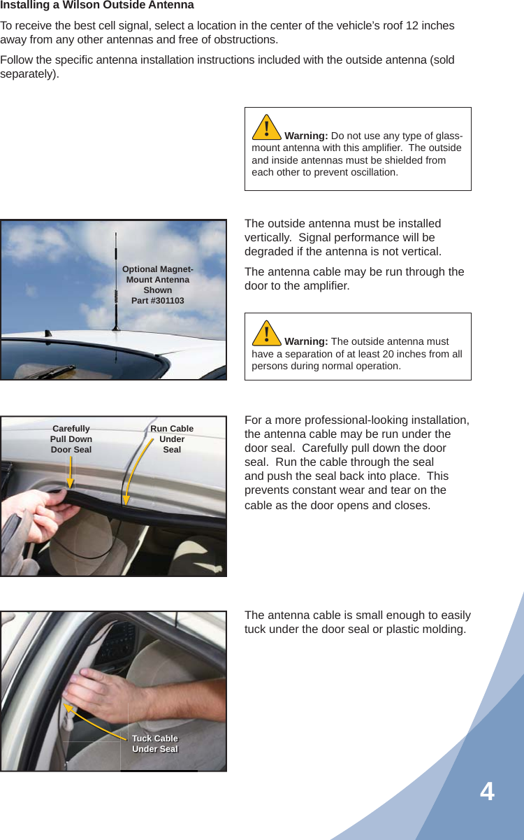 4Installing a Wilson Outside AntennaTo receive the best cell signal, select a location in the center of the vehicle’s roof 12 inches away from any other antennas and free of obstructions.Follow the speciﬁ c antenna installation instructions included with the outside antenna (sold separately).The outside antenna must be installed vertically.  Signal performance will be degraded if the antenna is not vertical.The antenna cable may be run through the door to the ampliﬁ er.The antenna cable is small enough to easily tuck under the door seal or plastic molding.For a more professional-looking installation, the antenna cable may be run under the door seal.  Carefully pull down the door seal.  Run the cable through the seal and push the seal back into place.  This prevents constant wear and tear on the cable as the door opens and closes.Warning: Do not use any type of glass-mount antenna with this ampliﬁ er.  The outside and inside antennas must be shielded from each other to prevent oscillation.!Optional Magnet- Mount Antenna ShownPart #301103CarefullyPull DownDoor SealRun CableUnderSealTuck CableUnder SealWarning: The outside antenna must have a separation of at least 20 inches from all persons during normal operation.!