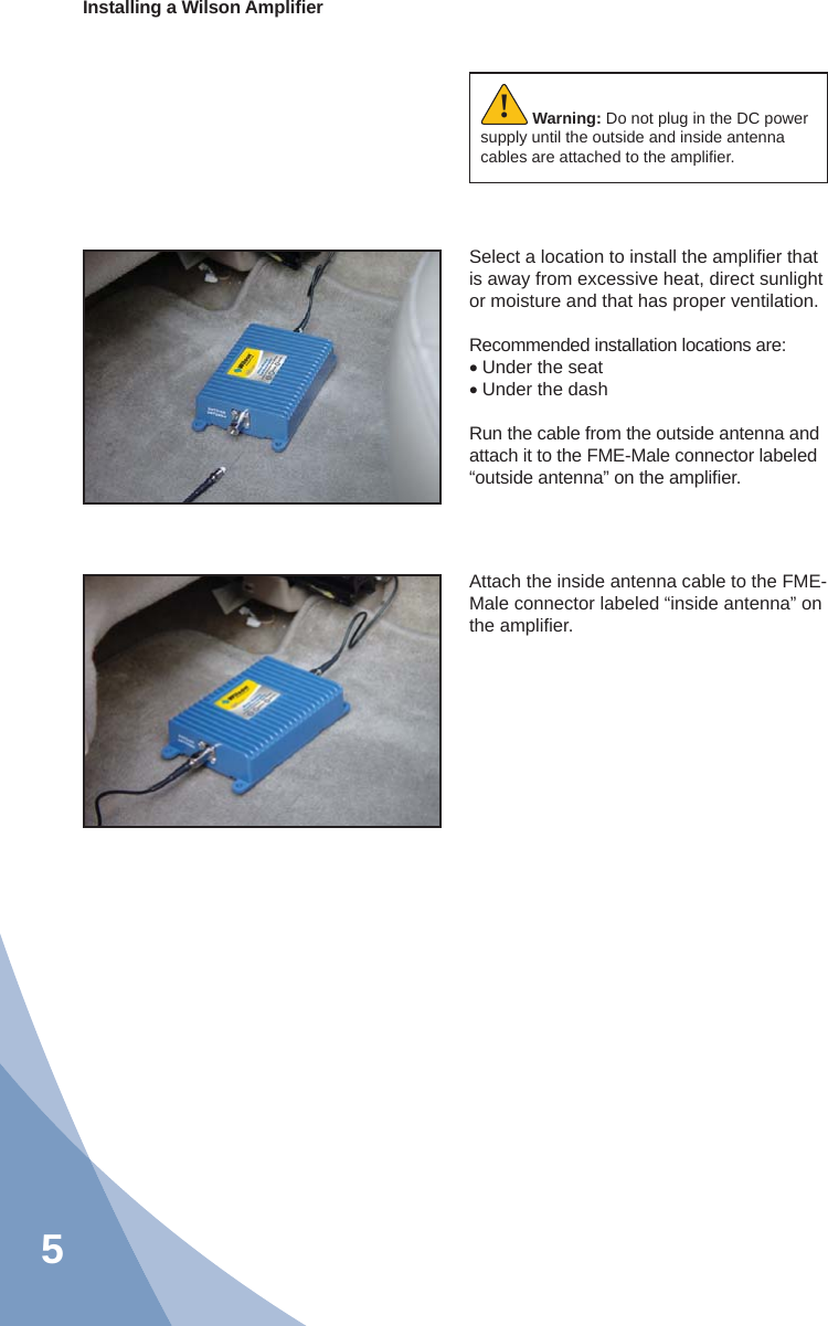 5Installing a Wilson Ampliﬁ erWarning: Do not plug in the DC power supply until the outside and inside antenna cables are attached to the ampliﬁ er.!Select a location to install the ampliﬁ er that is away from excessive heat, direct sunlight or moisture and that has proper ventilation.  Recommended installation locations are:• Under the seat• Under the dashRun the cable from the outside antenna and attach it to the FME-Male connector labeled “outside antenna” on the ampliﬁ er.Attach the inside antenna cable to the FME-Male connector labeled “inside antenna” on the ampliﬁ er.
