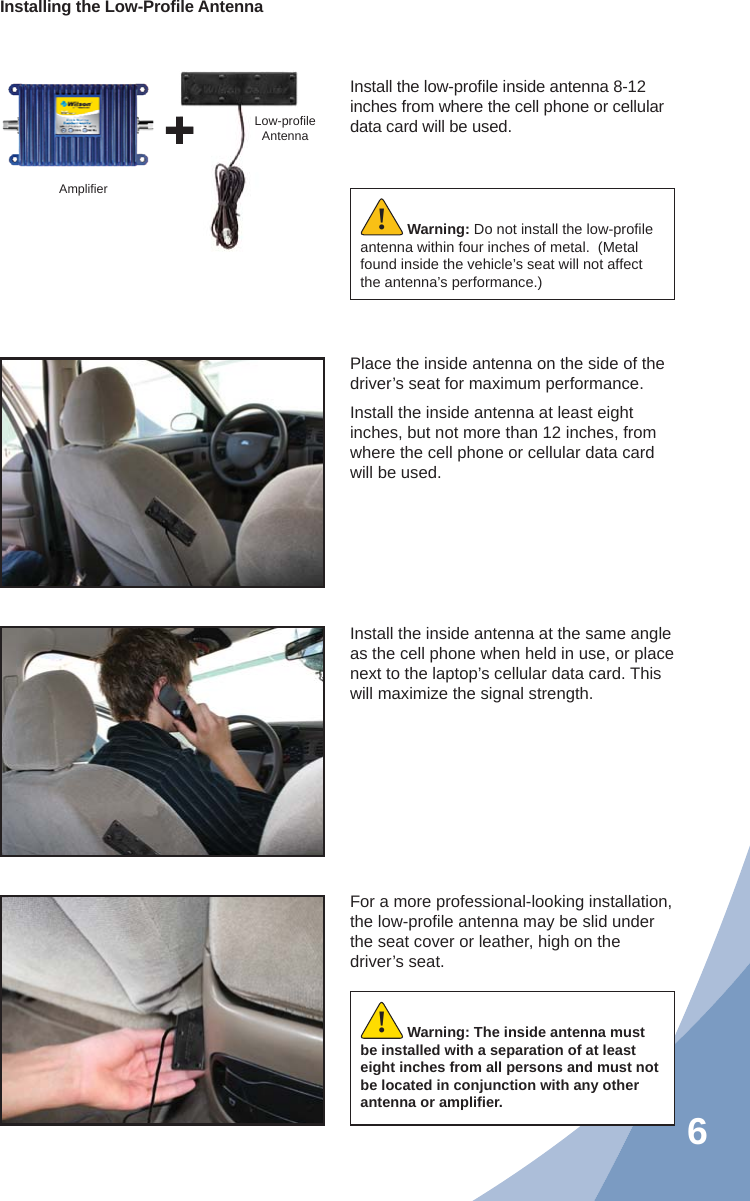 6Install the low-proﬁ le inside antenna 8-12 inches from where the cell phone or cellular data card will be used.Place the inside antenna on the side of the driver’s seat for maximum performance.Install the inside antenna at least eight inches, but not more than 12 inches, from where the cell phone or cellular data card will be used.Install the inside antenna at the same angle as the cell phone when held in use, or place next to the laptop’s cellular data card. This will maximize the signal strength.For a more professional-looking installation, the low-proﬁ le antenna may be slid under the seat cover or leather, high on the driver’s seat.Warning: Do not install the low-proﬁ le antenna within four inches of metal.  (Metal found inside the vehicle’s seat will not affect the antenna’s performance.)!Ampliﬁ erLow-proﬁ leAntennaInstalling the Low-Proﬁ le AntennaWarning: The inside antenna must be installed with a separation of at least eight inches from all persons and must not be located in conjunction with any other antenna or ampliﬁ er.!