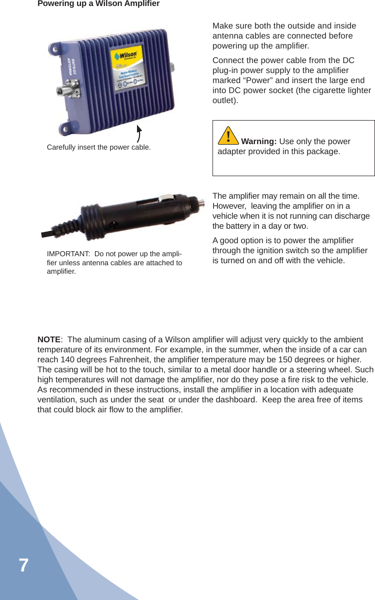 7Powering up a Wilson Ampliﬁ erMake sure both the outside and inside antenna cables are connected before powering up the ampliﬁ er.Connect the power cable from the DC plug-in power supply to the ampliﬁ er marked “Power” and insert the large end into DC power socket (the cigarette lighter outlet).The ampliﬁ er may remain on all the time.  However,  leaving the ampliﬁ er on in a vehicle when it is not running can discharge the battery in a day or two.A good option is to power the ampliﬁ er through the ignition switch so the ampliﬁ er is turned on and off with the vehicle.NOTE:  The aluminum casing of a Wilson ampliﬁ er will adjust very quickly to the ambient temperature of its environment. For example, in the summer, when the inside of a car can reach 140 degrees Fahrenheit, the ampliﬁ er temperature may be 150 degrees or higher. The casing will be hot to the touch, similar to a metal door handle or a steering wheel. Such high temperatures will not damage the ampliﬁ er, nor do they pose a ﬁ re risk to the vehicle. As recommended in these instructions, install the ampliﬁ er in a location with adequate ventilation, such as under the seat  or under the dashboard.  Keep the area free of items that could block air ﬂ ow to the ampliﬁ er.Carefully insert the power cable.IMPORTANT:  Do not power up the ampli-ﬁ er unless antenna cables are attached to ampliﬁ er.Warning: Use only the power adapter provided in this package.!