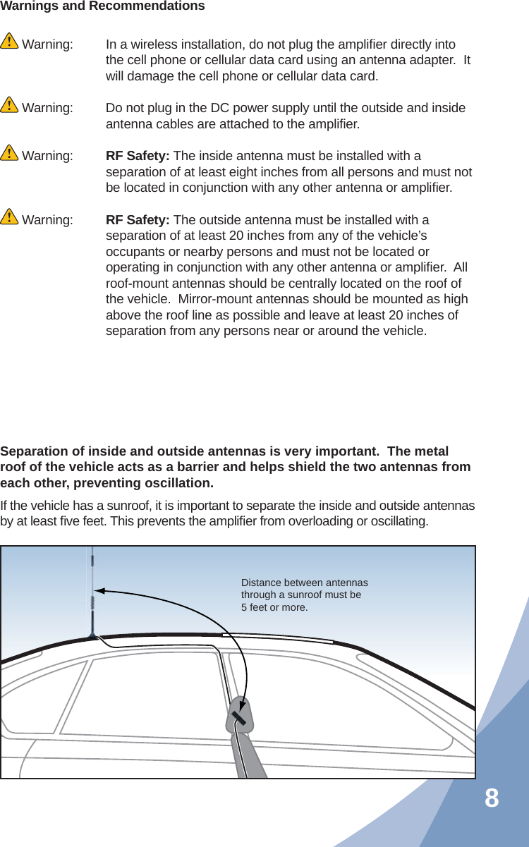 8Warnings and Recommendations Warning:   In a wireless installation, do not plug the ampliﬁ er directly into the cell phone or cellular data card using an antenna adapter.  It will damage the cell phone or cellular data card. Warning:  Do not plug in the DC power supply until the outside and inside antenna cables are attached to the ampliﬁ er. Warning:  RF Safety: The inside antenna must be installed with a separation of at least eight inches from all persons and must not be located in conjunction with any other antenna or ampliﬁ er. Warning:  RF Safety: The outside antenna must be installed with a separation of at least 20 inches from any of the vehicle’s occupants or nearby persons and must not be located or operating in conjunction with any other antenna or ampliﬁ er.  All roof-mount antennas should be centrally located on the roof of the vehicle.  Mirror-mount antennas should be mounted as high above the roof line as possible and leave at least 20 inches of separation from any persons near or around the vehicle.Separation of inside and outside antennas is very important.  The metal roof of the vehicle acts as a barrier and helps shield the two antennas from each other, preventing oscillation.  If the vehicle has a sunroof, it is important to separate the inside and outside antennas by at least ﬁ ve feet. This prevents the ampliﬁ er from overloading or oscillating.Distance between antennas through a sunroof must be 5 feet or more.