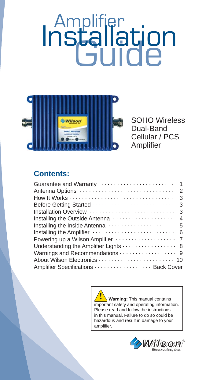 AmplifierAmplifierInstallationGuidestallatiostallatSOHO WirelessDual-BandCellular / PCSAmpliﬁ erContents:Guarantee and Warranty · · · · · · · · · · · · · · · · · · · · · · · ·  1Antenna Options  · · · · · · · · · · · · · · · · · · · · · · · · · · · · · ·  2How It Works · · · · · · · · · · · · · · · · · · · · · · · · · · · · · · · · ·  3Before Getting Started · · · · · · · · · · · · · · · · · · · · · · · · · ·  3Installation Overview  · · · · · · · · · · · · · · · · · · · · · · · · · · ·  3Installing the Outside Antenna  · · · · · · · · · · · · · · · · · · ·  4Installing the Inside Antenna  · · · · · · · · · · · · · · · · ·  5Installing the Ampliﬁ er  · · · · · · · · · · · · · · · · · · · · · · · · · ·  6Powering up a Wilson Ampliﬁ er  · · · · · · · · · · · · · · · · · · ·  7Understanding the Ampliﬁ er Lights · · · · · · · · · · · · · · · · ·  8Warnings and Recommendations · · · · · · · · · · · · · · · · · ·  9About Wilson Electronics · · · · · · · · · · · · · · · · · · · · · · · ·  10Ampliﬁ er Speciﬁ cations · · · · · · · · · · · · · · · · · ·  Back CoverWilson®         Electronics, Inc.Warning: This manual contains important safety and operating information. Please read and follow the instructions in this manual. Failure to do so could be hazardous and result in damage to your ampliﬁ er.!