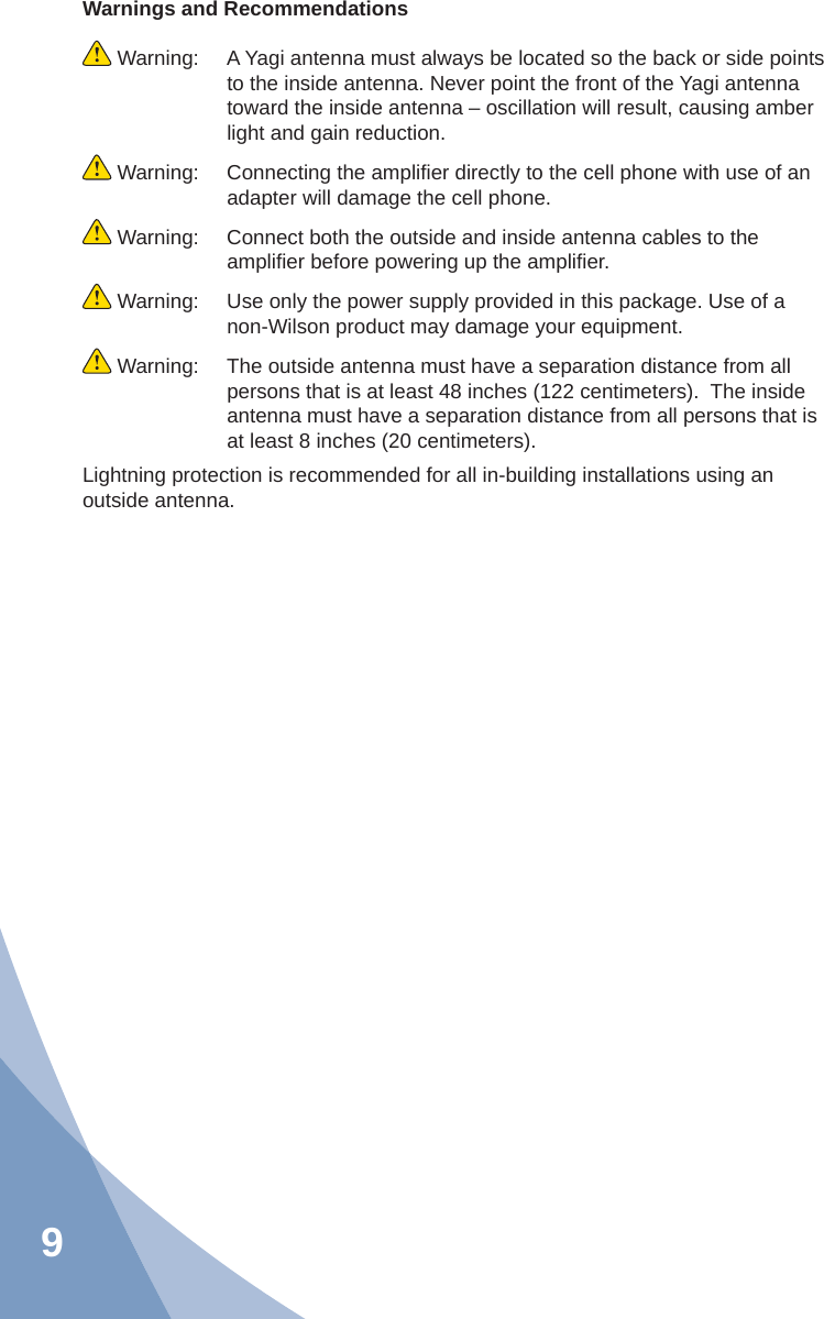 9Warnings and Recommendations Warning:  A Yagi antenna must always be located so the back or side points to the inside antenna. Never point the front of the Yagi antenna toward the inside antenna – oscillation will result, causing amber light and gain reduction. Warning:  Connecting the ampliﬁ er directly to the cell phone with use of an adapter will damage the cell phone. Warning:  Connect both the outside and inside antenna cables to the ampliﬁ er before powering up the ampliﬁ er. Warning:  Use only the power supply provided in this package. Use of a non-Wilson product may damage your equipment. Warning:  The outside antenna must have a separation distance from all persons that is at least 48 inches (122 centimeters).  The inside antenna must have a separation distance from all persons that is at least 8 inches (20 centimeters).Lightning protection is recommended for all in-building installations using an outside antenna.