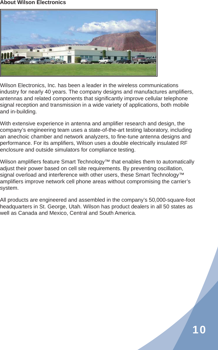 10About Wilson ElectronicsWilson Electronics, Inc. has been a leader in the wireless communications industry for nearly 40 years. The company designs and manufactures ampliﬁ ers, antennas and related components that signiﬁ cantly improve cellular telephone signal reception and transmission in a wide variety of applications, both mobile and in-building.With extensive experience in antenna and ampliﬁ er research and design, the company’s engineering team uses a state-of-the-art testing laboratory, including an anechoic chamber and network analyzers, to ﬁ ne-tune antenna designs and performance. For its ampliﬁ ers, Wilson uses a double electrically insulated RF enclosure and outside simulators for compliance testing.Wilson ampliﬁ ers feature Smart Technology™ that enables them to automatically adjust their power based on cell site requirements. By preventing oscillation, signal overload and interference with other users, these Smart Technology™ ampliﬁ ers improve network cell phone areas without compromising the carrier’s system.All products are engineered and assembled in the company’s 50,000-square-foot headquarters in St. George, Utah. Wilson has product dealers in all 50 states as well as Canada and Mexico, Central and South America.