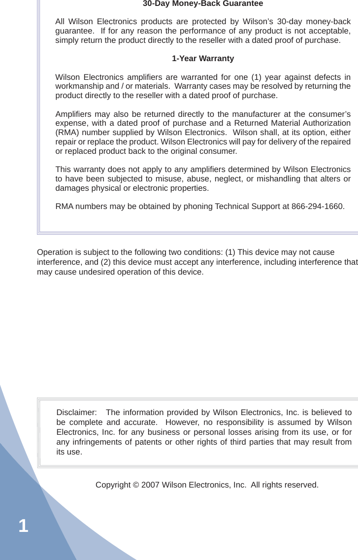 130-Day Money-Back GuaranteeAll Wilson Electronics products are protected by Wilson’s 30-day money-back guarantee.  If for any reason the performance of any product is not acceptable, simply return the product directly to the reseller with a dated proof of purchase.1-Year WarrantyWilson Electronics ampliﬁ ers are warranted for one (1) year against defects in workmanship and / or materials.  Warranty cases may be resolved by returning the product directly to the reseller with a dated proof of purchase. Ampliﬁ ers may also be returned directly to the manufacturer at the consumer’s expense, with a dated proof of purchase and a Returned Material Authorization (RMA) number supplied by Wilson Electronics.  Wilson shall, at its option, either repair or replace the product. Wilson Electronics will pay for delivery of the repaired or replaced product back to the original consumer.This warranty does not apply to any ampliﬁ ers determined by Wilson Electronics to have been subjected to misuse, abuse, neglect, or mishandling that alters or damages physical or electronic properties.RMA numbers may be obtained by phoning Technical Support at 866-294-1660.Operation is subject to the following two conditions: (1) This device may not cause interference, and (2) this device must accept any interference, including interference that may cause undesired operation of this device.Disclaimer:   The information provided by Wilson Electronics, Inc. is believed to be complete and accurate.  However, no responsibility is assumed by Wilson Electronics, Inc. for any business or personal losses arising from its use, or for any infringements of patents or other rights of third parties that may result from its use.Copyright © 2007 Wilson Electronics, Inc.  All rights reserved.