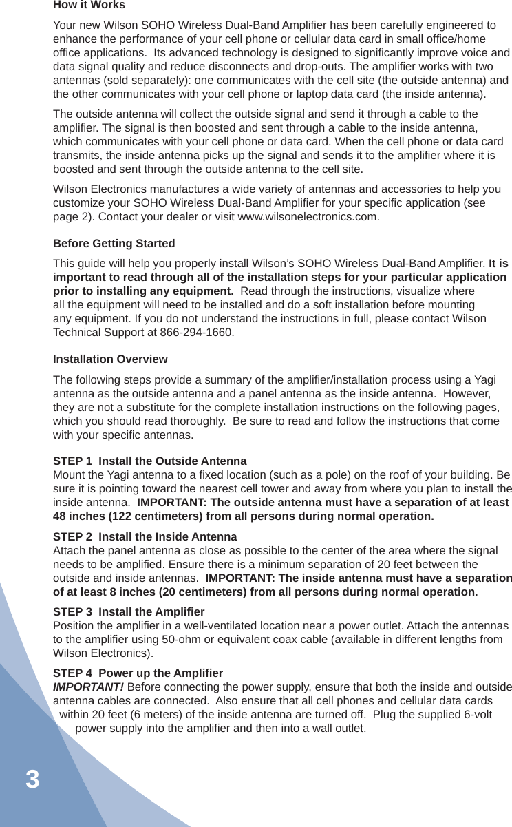 3How it WorksYour new Wilson SOHO Wireless Dual-Band Ampliﬁ er has been carefully engineered to enhance the performance of your cell phone or cellular data card in small ofﬁ ce/home ofﬁ ce applications.  Its advanced technology is designed to signiﬁ cantly improve voice and data signal quality and reduce disconnects and drop-outs. The ampliﬁ er works with two antennas (sold separately): one communicates with the cell site (the outside antenna) and the other communicates with your cell phone or laptop data card (the inside antenna).The outside antenna will collect the outside signal and send it through a cable to the ampliﬁ er. The signal is then boosted and sent through a cable to the inside antenna, which communicates with your cell phone or data card. When the cell phone or data card transmits, the inside antenna picks up the signal and sends it to the ampliﬁ er where it is boosted and sent through the outside antenna to the cell site.Wilson Electronics manufactures a wide variety of antennas and accessories to help you customize your SOHO Wireless Dual-Band Ampliﬁ er for your speciﬁ c application (see page 2). Contact your dealer or visit www.wilsonelectronics.com.Before Getting StartedThis guide will help you properly install Wilson’s SOHO Wireless Dual-Band Ampliﬁ er. It is important to read through all of the installation steps for your particular application prior to installing any equipment.  Read through the instructions, visualize where all the equipment will need to be installed and do a soft installation before mounting any equipment. If you do not understand the instructions in full, please contact Wilson Technical Support at 866-294-1660.Installation OverviewThe following steps provide a summary of the ampliﬁ er/installation process using a Yagi antenna as the outside antenna and a panel antenna as the inside antenna.  However, they are not a substitute for the complete installation instructions on the following pages, which you should read thoroughly.  Be sure to read and follow the instructions that come with your speciﬁ c antennas.STEP 1  Install the Outside AntennaMount the Yagi antenna to a ﬁ xed location (such as a pole) on the roof of your building. Be sure it is pointing toward the nearest cell tower and away from where you plan to install the inside antenna.  IMPORTANT: The outside antenna must have a separation of at least 48 inches (122 centimeters) from all persons during normal operation.STEP 2  Install the Inside AntennaAttach the panel antenna as close as possible to the center of the area where the signal needs to be ampliﬁ ed. Ensure there is a minimum separation of 20 feet between the outside and inside antennas.  IMPORTANT: The inside antenna must have a separation of at least 8 inches (20 centimeters) from all persons during normal operation.STEP 3  Install the Ampliﬁ erPosition the ampliﬁ er in a well-ventilated location near a power outlet. Attach the antennas to the ampliﬁ er using 50-ohm or equivalent coax cable (available in different lengths from Wilson Electronics).STEP 4  Power up the Ampliﬁ erIMPORTANT! Before connecting the power supply, ensure that both the inside and outside antenna cables are connected.  Also ensure that all cell phones and cellular data cards within 20 feet (6 meters) of the inside antenna are turned off.  Plug the supplied 6-volt power supply into the ampliﬁ er and then into a wall outlet.