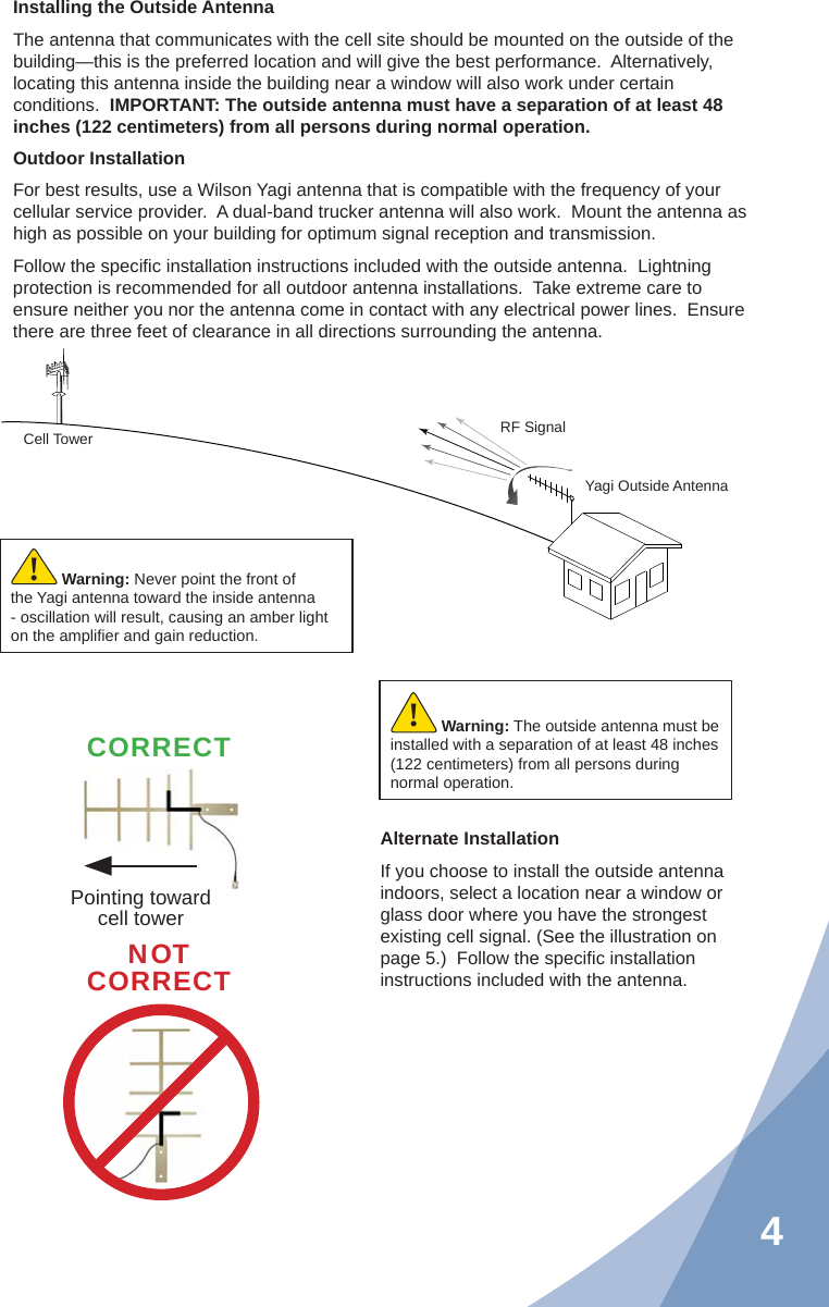 4Installing the Outside AntennaThe antenna that communicates with the cell site should be mounted on the outside of the building—this is the preferred location and will give the best performance.  Alternatively, locating this antenna inside the building near a window will also work under certain conditions.  IMPORTANT: The outside antenna must have a separation of at least 48 inches (122 centimeters) from all persons during normal operation.Outdoor InstallationFor best results, use a Wilson Yagi antenna that is compatible with the frequency of your cellular service provider.  A dual-band trucker antenna will also work.  Mount the antenna as high as possible on your building for optimum signal reception and transmission.Follow the speciﬁ c installation instructions included with the outside antenna.  Lightning protection is recommended for all outdoor antenna installations.  Take extreme care to ensure neither you nor the antenna come in contact with any electrical power lines.  Ensure there are three feet of clearance in all directions surrounding the antenna.Alternate InstallationIf you choose to install the outside antenna indoors, select a location near a window or glass door where you have the strongest existing cell signal. (See the illustration on page 5.)  Follow the speciﬁ c installation instructions included with the antenna.Cell Tower RF SignalYagi Outside AntennaWarning: The outside antenna must be installed with a separation of at least 48 inches (122 centimeters) from all persons during normal operation.!NOTCORRECTWarning: Never point the front of the Yagi antenna toward the inside antenna - oscillation will result, causing an amber light on the ampliﬁ er and gain reduction.!Pointing toward cell towerCORRECT