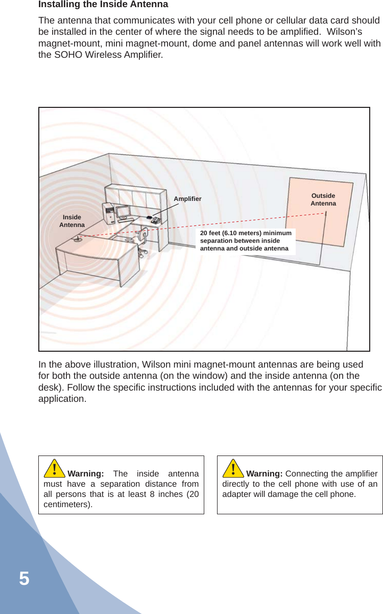 5Installing the Inside AntennaThe antenna that communicates with your cell phone or cellular data card should be installed in the center of where the signal needs to be ampliﬁ ed.  Wilson’s magnet-mount, mini magnet-mount, dome and panel antennas will work well with the SOHO Wireless Ampliﬁ er.20 feet (6.10 meters) minimum separation between inside antenna and outside antennaAmpliﬁ er Outside AntennaInside AntennaIn the above illustration, Wilson mini magnet-mount antennas are being used for both the outside antenna (on the window) and the inside antenna (on the desk). Follow the speciﬁ c instructions included with the antennas for your speciﬁ c application.Warning:  The inside antenna must have a separation distance from all persons that is at least 8 inches (20 centimeters).!Warning: Connecting the ampliﬁ er directly to the cell phone with use of an adapter will damage the cell phone.!