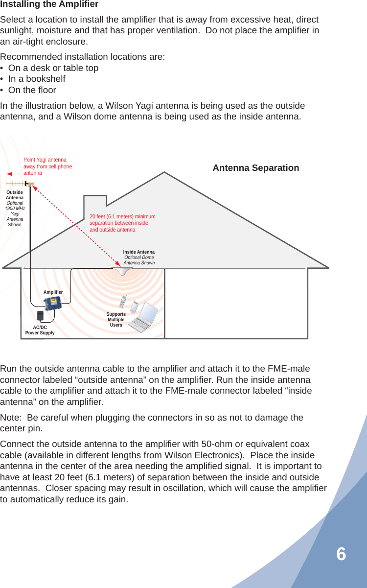 6Installing the Ampliﬁ erSelect a location to install the ampliﬁ er that is away from excessive heat, direct sunlight, moisture and that has proper ventilation.  Do not place the ampliﬁ er in an air-tight enclosure.Recommended installation locations are:•  On a desk or table top•  In a bookshelf•  On the ﬂ oorIn the illustration below, a Wilson Yagi antenna is being used as the outside antenna, and a Wilson dome antenna is being used as the inside antenna.Run the outside antenna cable to the ampliﬁ er and attach it to the FME-male connector labeled “outside antenna” on the ampliﬁ er. Run the inside antenna cable to the ampliﬁ er and attach it to the FME-male connector labeled “inside antenna” on the ampliﬁ er.Note:  Be careful when plugging the connectors in so as not to damage the center pin.Connect the outside antenna to the ampliﬁ er with 50-ohm or equivalent coax cable (available in different lengths from Wilson Electronics).  Place the inside antenna in the center of the area needing the ampliﬁ ed signal.  It is important to have at least 20 feet (6.1 meters) of separation between the inside and outside antennas.  Closer spacing may result in oscillation, which will cause the ampliﬁ er to automatically reduce its gain.AC/DCPower SupplyAmplifierSupportsMultipleUsersInside AntennaOptional DomeAntenna ShownPoint Yagi antenna away from cell phone antennaOutsideAntennaOptional1900 MHzYagiAntennaShown20 feet (6.1 meters) minimum separation between insideand outside antennaAntenna Separation