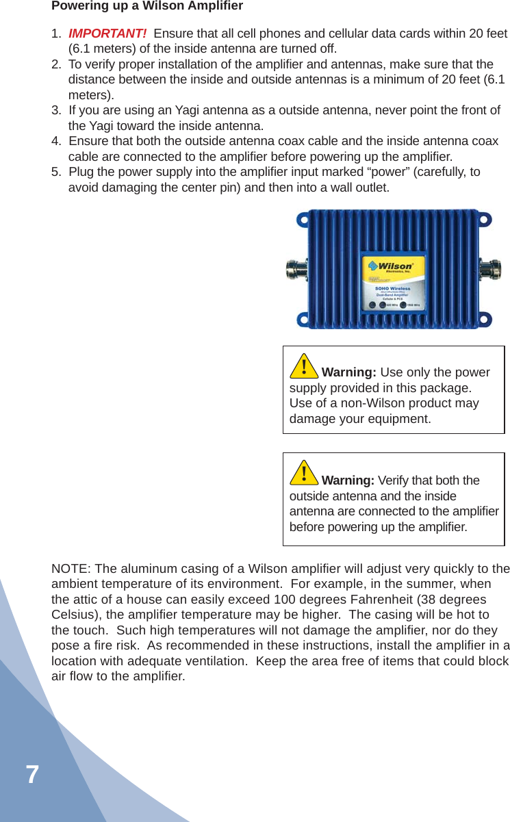 7Powering up a Wilson Ampliﬁ er1.  IMPORTANT!  Ensure that all cell phones and cellular data cards within 20 feet (6.1 meters) of the inside antenna are turned off.2.  To verify proper installation of the ampliﬁ er and antennas, make sure that the distance between the inside and outside antennas is a minimum of 20 feet (6.1 meters).3.  If you are using an Yagi antenna as a outside antenna, never point the front of the Yagi toward the inside antenna.4.  Ensure that both the outside antenna coax cable and the inside antenna coax cable are connected to the ampliﬁ er before powering up the ampliﬁ er.5.  Plug the power supply into the ampliﬁ er input marked “power” (carefully, to avoid damaging the center pin) and then into a wall outlet.Warning: Verify that both the outside antenna and the inside antenna are connected to the ampliﬁ er before powering up the ampliﬁ er.!Warning: Use only the power supply provided in this package.  Use of a non-Wilson product may damage your equipment.!NOTE: The aluminum casing of a Wilson ampliﬁ er will adjust very quickly to the  ambient temperature of its environment.  For example, in the summer, when the attic of a house can easily exceed 100 degrees Fahrenheit (38 degrees Celsius), the ampliﬁ er temperature may be higher.  The casing will be hot to the touch.  Such high temperatures will not damage the ampliﬁ er, nor do they pose a ﬁ re risk.  As recommended in these instructions, install the ampliﬁ er in a location with adequate ventilation.  Keep the area free of items that could block air ﬂ ow to the ampliﬁ er.
