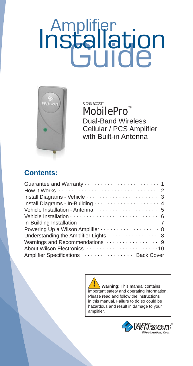 AmplifierAmplifierInstallationGuidestallatiostallatSIGNALBOOST™ MobilePro™Dual-Band WirelessCellular / PCS Ampliﬁ er with Built-in AntennaContents:Guarantee and Warranty · · · · · · · · · · · · · · · · · · · · · · · 1How it Works  · · · · · · · · · · · · · · · · · · · · · · · · · · · · · · ·  2 Install Diagrams - Vehicle · · · · · · · · · · · · · · · · · · · · · ·   3Install Diagrams - In-Building · · · · · · · · · · · · · · · · · · · ·  4Vehicle Installation - Antenna  · · · · · · · · · · · · · · · · · · ·   5Vehicle Installation · · · · · · · · · · · · · · · · · · · · · · · · · · ·   6In-Building Installation · · · · · · · · · · · · · · · · · · · · · · · · · 7Powering Up a Wilson Ampliﬁ er · · · · · · · · · · · · · · · · · ·  8 Understanding the Ampliﬁ er Lights  · · · · · · · · · · · · · · ·  8Warnings and Recommendations  · · · · · · · · · · · · · · · ·  9About Wilson Electronics  · · · · · · · · · · · · · · · · · · · · · · 10Ampliﬁ er Speciﬁ cations · · · · · · · · · · · · · · · ·   Back CoverWilson®         Electronics, Inc.Warning: This manual contains important safety and operating information. Please read and follow the instructions in this manual. Failure to do so could be hazardous and result in damage to your ampliﬁ er.!