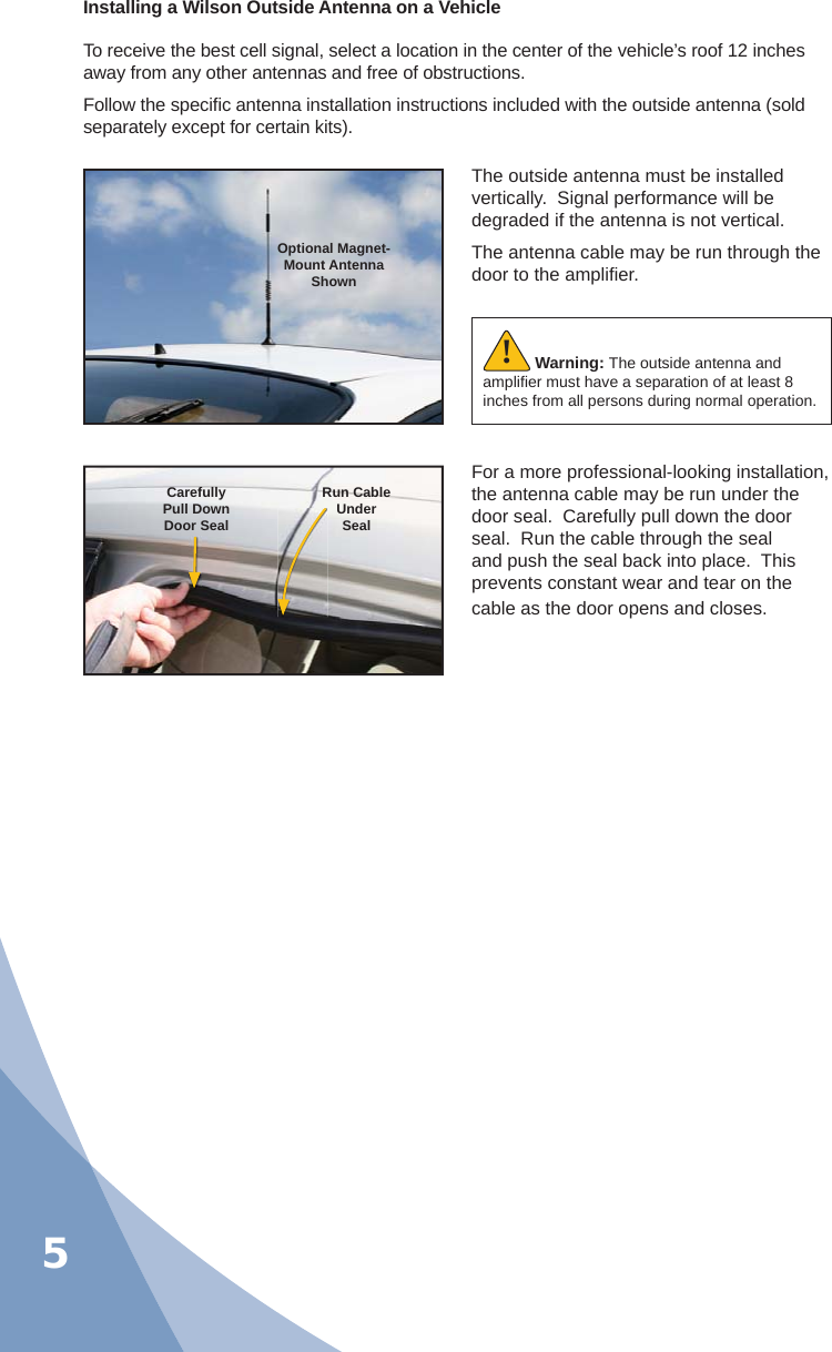 5Installing a Wilson Outside Antenna on a VehicleTo receive the best cell signal, select a location in the center of the vehicle’s roof 12 inches away from any other antennas and free of obstructions.Follow the speciﬁ c antenna installation instructions included with the outside antenna (sold separately except for certain kits).The outside antenna must be installed vertically.  Signal performance will be degraded if the antenna is not vertical.The antenna cable may be run through the door to the ampliﬁ er.For a more professional-looking installation, the antenna cable may be run under the door seal.  Carefully pull down the door seal.  Run the cable through the seal and push the seal back into place.  This prevents constant wear and tear on the cable as the door opens and closes.Optional Magnet- Mount Antenna ShownCarefullyPull DownDoor SealRun CableUnderSealWarning: The outside antenna and ampliﬁ er must have a separation of at least 8 inches from all persons during normal operation.!