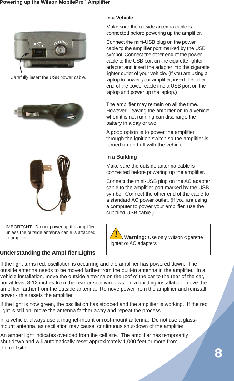 8Powering up the Wilson MobilePro™ Ampliﬁ erIn a VehicleMake sure the outside antenna cable is connected before powering up the ampliﬁ er.Connect the mini-USB plug on the power cable to the ampliﬁ er port marked by the USB symbol. Connect the other end of the power cable to the USB port on the cigarette lighter adapter and insert the adapter into the cigarette lighter outlet of your vehicle. (If you are using a laptop to power your ampliﬁ er, insert the other end of the power cable into a USB port on the laptop and power up the laptop.)Carefully insert the USB power cable.IMPORTANT:  Do not power up the ampliﬁ er unless the outside antenna cable is attached to ampliﬁ er. Warning: Use only Wilson cigarette lighter or AC adapters!Understanding the Ampliﬁ er LightsIf the light turns red, oscillation is occurring and the ampliﬁ er has powered down.  The outside antenna needs to be moved farther from the built-in antenna in the ampliﬁ er.  In a vehicle installation, move the outside antenna on the roof of the car to the rear of the car, but at least 8-12 inches from the rear or side windows.  In a building installation, move the ampliﬁ er farther from the outside antenna.  Remove power from the ampliﬁ er and reinstall power - this resets the ampliﬁ er.If the light is now green, the oscillation has stopped and the ampliﬁ er is working.  If the red light is still on, move the antenna farther away and repeat the process.In a vehicle, always use a magnet-mount or roof-mount antenna.  Do not use a glass-mount antenna, as oscillation may cause  continuous shut-down of the ampliﬁ er.An amber light indicates overload from the cell site.  The ampliﬁ er has temporarily shut down and will automatically reset approximately 1,000 feet or more from the cell site.The ampliﬁ er may remain on all the time.  However,  leaving the ampliﬁ er on in a vehicle when it is not running can discharge the battery in a day or two.A good option is to power the ampliﬁ er through the ignition switch so the ampliﬁ er is turned on and off with the vehicle.ANTENNAIn a BuildingMake sure the outside antenna cable is connected before powering up the ampliﬁ er.Connect the mini-USB plug on the AC adapter cable to the ampliﬁ er port marked by the USB symbol. Connect the other end of the cable to a standard AC power outlet. (If you are using a computer to power your ampliﬁ er, use the supplied USB cable.)