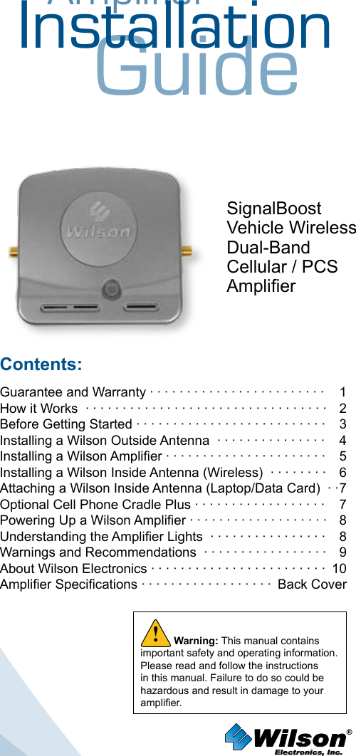 AmplifierInstallationGuideSignalBoostVehicle WirelessDual-BandCellular / PCSAmplierContents:Guarantee and Warranty · · · · · · · · · · · · · · · · · · · · · · · ·  1How it Works  · · · · · · · · · · · · · · · · · · · · · · · · · · · · · · · · ·   2 Before Getting Started · · · · · · · · · · · · · · · · · · · · · · · · · ·   3Installing a Wilson Outside Antenna  · · · · · · · · · · · · · · ·   4Installing a Wilson Amplier · · · · · · · · · · · · · · · · · · · · · ·  5Installing a Wilson Inside Antenna (Wireless)  · · · · · · · ·  6Attaching a Wilson Inside Antenna (Laptop/Data Card)  · · 7Optional Cell Phone Cradle Plus · · · · · · · · · · · · · · · · · ·  7Powering Up a Wilson Amplier · · · · · · · · · · · · · · · · · · ·  8 Understanding the Amplier Lights  · · · · · · · · · · · · · · · ·  8Warnings and Recommendations  · · · · · · · · · · · · · · · · ·  9 About Wilson Electronics · · · · · · · · · · · · · · · · · · · · · · · ·  10Amplier Specications · · · · · · · · · · · · · · · · · ·  Back CoverWilson®         Electronics, Inc.Warning: This manual contains important safety and operating information. Please read and follow the instructions in this manual. Failure to do so could be hazardous and result in damage to your amplier.!