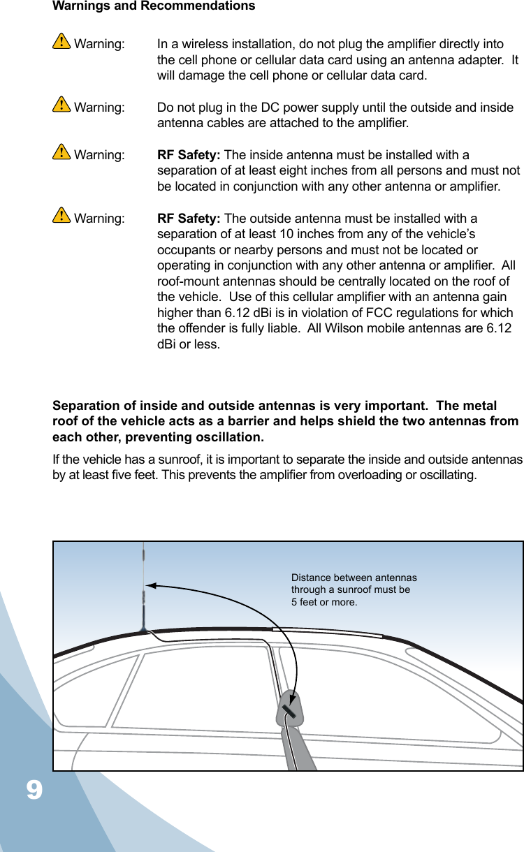 9Warnings and Recommendations Warning:   In a wireless installation, do not plug the amplier directly into the cell phone or cellular data card using an antenna adapter.  It will damage the cell phone or cellular data card. Warning:  Do not plug in the DC power supply until the outside and inside antenna cables are attached to the amplier. Warning:  RF Safety: The inside antenna must be installed with a separation of at least eight inches from all persons and must not be located in conjunction with any other antenna or amplier. Warning:  RF Safety: The outside antenna must be installed with a separation of at least 10 inches from any of the vehicle’s occupants or nearby persons and must not be located or operating in conjunction with any other antenna or amplier.  All roof-mount antennas should be centrally located on the roof of the vehicle.  Use of this cellular amplier with an antenna gain higher than 6.12 dBi is in violation of FCC regulations for which the offender is fully liable.  All Wilson mobile antennas are 6.12 dBi or less.Separation of inside and outside antennas is very important.  The metal roof of the vehicle acts as a barrier and helps shield the two antennas from each other, preventing oscillation.  If the vehicle has a sunroof, it is important to separate the inside and outside antennas by at least ve feet. This prevents the amplier from overloading or oscillating.   Distance between antennas through a sunroof must be 5 feet or more.