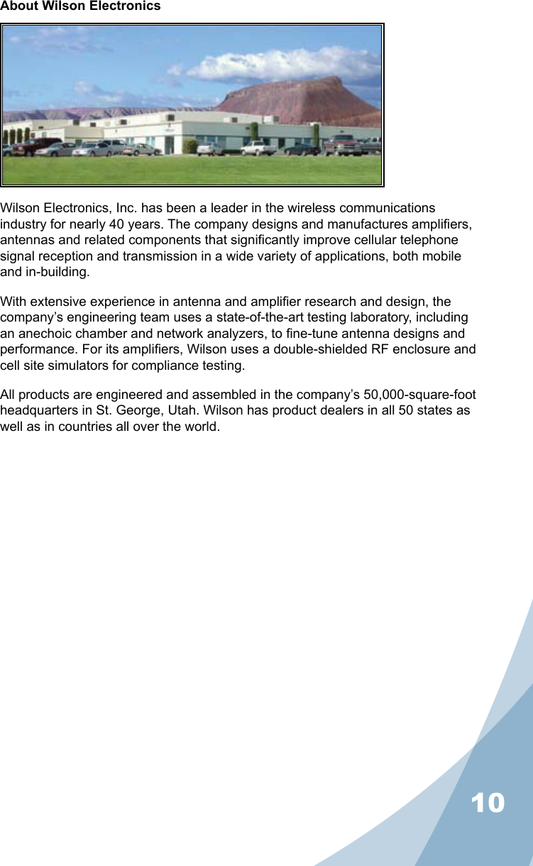 10About Wilson ElectronicsWilson Electronics, Inc. has been a leader in the wireless communications industry for nearly 40 years. The company designs and manufactures ampliers, antennas and related components that signicantly improve cellular telephone signal reception and transmission in a wide variety of applications, both mobile and in-building.With extensive experience in antenna and amplier research and design, the company’s engineering team uses a state-of-the-art testing laboratory, including an anechoic chamber and network analyzers, to ne-tune antenna designs and performance. For its ampliers, Wilson uses a double-shielded RF enclosure and cell site simulators for compliance testing.All products are engineered and assembled in the company’s 50,000-square-foot headquarters in St. George, Utah. Wilson has product dealers in all 50 states as well as in countries all over the world.