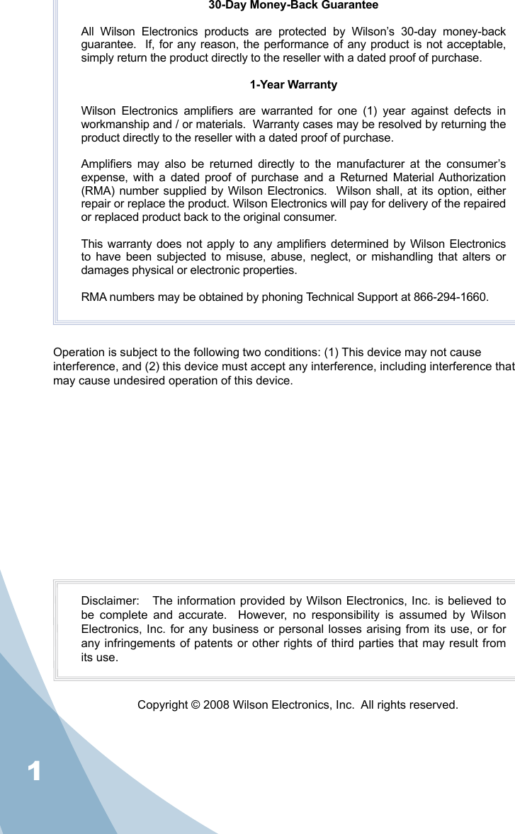 130-Day Money-Back GuaranteeAll  Wilson  Electronics  products  are  protected  by  Wilson’s  30-day  money-back guarantee.  If, for any reason, the performance of any product is not acceptable, simply return the product directly to the reseller with a dated proof of purchase.1-Year WarrantyWilson  Electronics  ampliers  are  warranted  for  one  (1)  year  against  defects  in workmanship and / or materials.  Warranty cases may be resolved by returning the product directly to the reseller with a dated proof of purchase. Ampliers  may  also  be  returned  directly  to  the  manufacturer  at  the  consumer’s expense,  with  a  dated  proof  of  purchase  and  a  Returned  Material Authorization (RMA) number  supplied by  Wilson Electronics.   Wilson shall, at its option,  either repair or replace the product. Wilson Electronics will pay for delivery of the repaired or replaced product back to the original consumer.This warranty does not apply to any ampliers determined by Wilson Electronics to have  been  subjected to  misuse, abuse, neglect,  or mishandling that alters or damages physical or electronic properties.RMA numbers may be obtained by phoning Technical Support at 866-294-1660.Disclaimer:   The information provided by Wilson Electronics, Inc. is believed to be  complete  and  accurate.    However,  no  responsibility  is  assumed  by  Wilson Electronics, Inc.  for any  business or  personal losses arising from its  use, or  for any infringements of  patents or other  rights of third parties  that may result from its use.Copyright © 2008 Wilson Electronics, Inc.  All rights reserved.Operation is subject to the following two conditions: (1) This device may not cause interference, and (2) this device must accept any interference, including interference that may cause undesired operation of this device.