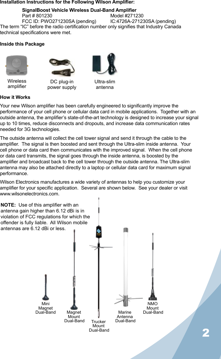 2Installation Instructions for the Following Wilson Amplier:SignalBoost Vehicle Wireless Dual-Band AmplierPart # 801230      Model #271230FCC ID: PWO271230SA (pending)  IC:4726A-271230SA (pending)The term “IC” before the radio certication number only signies that Industry Canada technical specications were met.Inside this PackageHow it WorksYour new Wilson amplier has been carefully engineered to signicantly improve the performance of your cell phone or cellular data card in mobile applications.  Together with an outside antenna, the amplier’s state-of-the-art technology is designed to increase your signal up to 10 times, reduce disconnects and dropouts, and increase data communication rates needed for 3G technologies.The outside antenna will collect the cell tower signal and send it through the cable to the amplier.  The signal is then boosted and sent through the Ultra-slim inside antenna.  Your cell phone or data card then communicates with the improved signal.  When the cell phone or data card transmits, the signal goes through the inside antenna, is boosted by the amplier and broadcast back to the cell tower through the outside antenna. The Ultra-slim antenna may also be attached directly to a laptop or cellular data card for maximum signal performance.Wilson Electronics manufactures a wide variety of antennas to help you customize your amplier for your specic application.  Several are shown below.  See your dealer or visit www.wilsonelectronics.com.WirelessamplierNMOMount Dual-BandMagnetMount Dual-Band TruckerMount Dual-BandMiniMagnet Dual-Band MarineAntenna Dual-BandNOTE:  Use of this amplier with an antenna gain higher than 6.12 dBi is in violation of FCC regulations for which the offender is fully liable.  All Wilson mobile antennas are 6.12 dBi or less.Ultra-slimantennaDC plug-in power supply