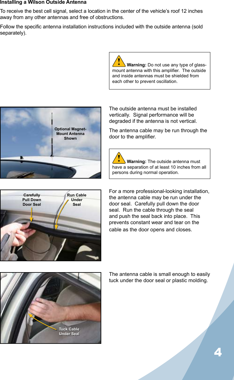 4Installing a Wilson Outside AntennaTo receive the best cell signal, select a location in the center of the vehicle’s roof 12 inches away from any other antennas and free of obstructions.Follow the specic antenna installation instructions included with the outside antenna (sold separately).The outside antenna must be installed vertically.  Signal performance will be degraded if the antenna is not vertical.The antenna cable may be run through the door to the amplier.The antenna cable is small enough to easily tuck under the door seal or plastic molding.For a more professional-looking installation, the antenna cable may be run under the door seal.  Carefully pull down the door seal.  Run the cable through the seal and push the seal back into place.  This prevents constant wear and tear on the cable as the door opens and closes.Warning: Do not use any type of glass-mount antenna with this amplier.  The outside and inside antennas must be shielded from each other to prevent oscillation.!Optional Magnet- Mount Antenna ShownCarefullyPull DownDoor SealRun CableUnderSealTuck CableUnder SealWarning: The outside antenna must have a separation of at least 10 inches from all persons during normal operation.!