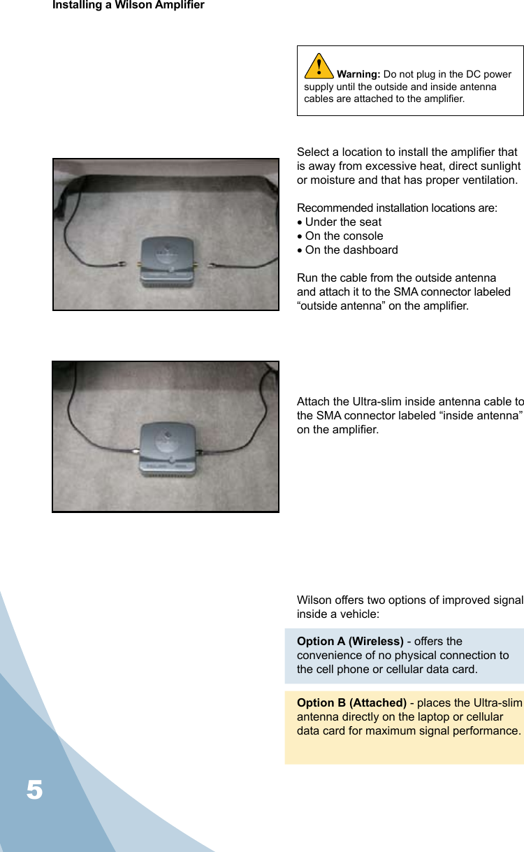 5Installing a Wilson AmplierWarning: Do not plug in the DC power supply until the outside and inside antenna cables are attached to the amplier.!Wilson offers two options of improved signal inside a vehicle:Option A (Wireless) - offers the convenience of no physical connection to the cell phone or cellular data card. Option B (Attached) - places the Ultra-slim antenna directly on the laptop or cellular data card for maximum signal performance.Select a location to install the amplier that is away from excessive heat, direct sunlight or moisture and that has proper ventilation.  Recommended installation locations are:• Under the seat• On the console• On the dashboardRun the cable from the outside antenna and attach it to the SMA connector labeled “outside antenna” on the amplier.Attach the Ultra-slim inside antenna cable to the SMA connector labeled “inside antenna” on the amplier.