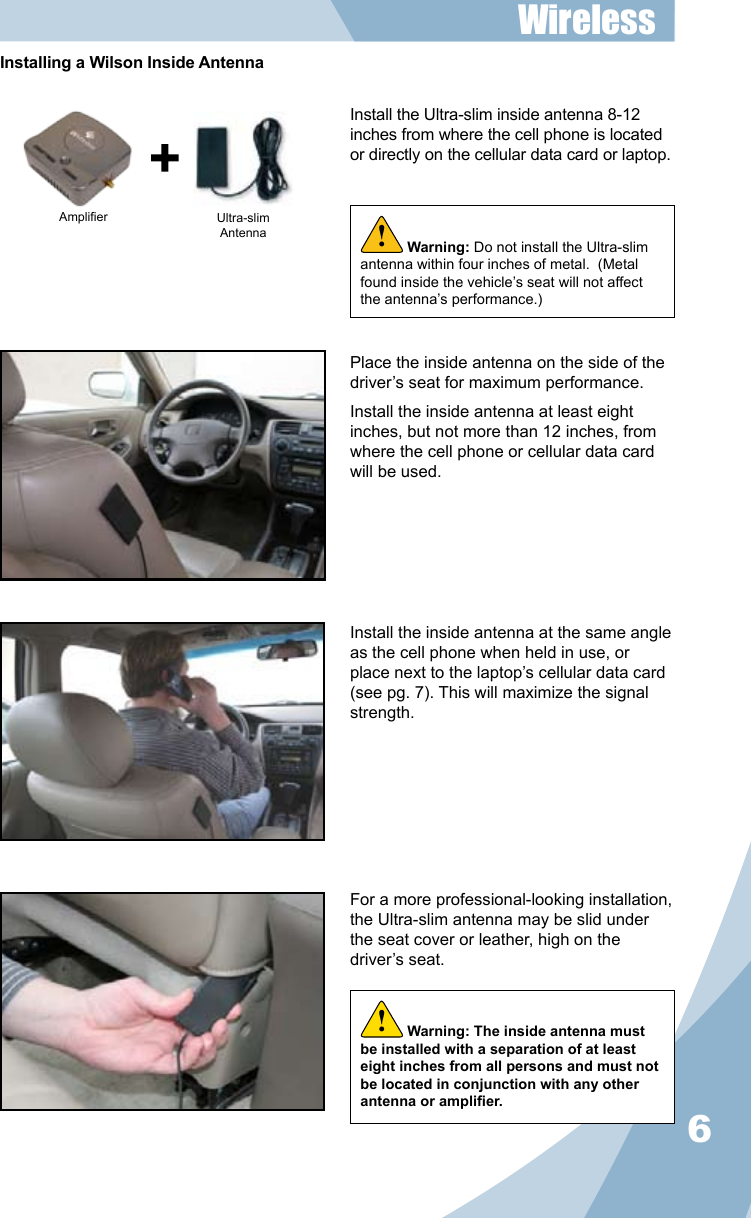 6Install the Ultra-slim inside antenna 8-12 inches from where the cell phone is located or directly on the cellular data card or laptop.Place the inside antenna on the side of the driver’s seat for maximum performance.Install the inside antenna at least eight inches, but not more than 12 inches, from where the cell phone or cellular data card will be used.Install the inside antenna at the same angle as the cell phone when held in use, or place next to the laptop’s cellular data card (see pg. 7). This will maximize the signal strength.For a more professional-looking installation, the Ultra-slim antenna may be slid under the seat cover or leather, high on the driver’s seat.Warning: Do not install the Ultra-slim antenna within four inches of metal.  (Metal found inside the vehicle’s seat will not affect the antenna’s performance.)!Amplier Ultra-slimAntennaInstalling a Wilson Inside AntennaWireless Warning: The inside antenna must be installed with a separation of at least eight inches from all persons and must not be located in conjunction with any other antenna or amplier.!