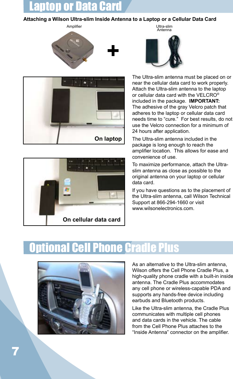 7The Ultra-slim antenna must be placed on or near the cellular data card to work properly.  Attach the Ultra-slim antenna to the laptop or cellular data card with the VELCRO® included in the package.  IMPORTANT: The adhesive of the gray Velcro patch that adheres to the laptop or cellular data card needs time to “cure.”  For best results, do not use the Velcro connection for a minimum of 24 hours after application.The Ultra-slim antenna included in the package is long enough to reach the amplier location.  This allows for ease and convenience of use.To maximize performance, attach the Ultra-slim antenna as close as possible to the original antenna on your laptop or cellular data card. If you have questions as to the placement of the Ultra-slim antenna, call Wilson Technical Support at 866-294-1660 or visit www.wilsonelectronics.com.Amplier Ultra-slimAntennaAttaching a Wilson Ultra-slim Inside Antenna to a Laptop or a Cellular Data CardLaptop or Data Card On cellular data cardOn laptopOptional Cell Phone Cradle Plus As an alternative to the Ultra-slim antenna, Wilson offers the Cell Phone Cradle Plus, a high-quality phone cradle with a built-in inside antenna. The Cradle Plus accommodates any cell phone or wireless-capable PDA and supports any hands-free device including earbuds and Bluetooth products. Like the Ultra-slim antenna, the Cradle Plus communicates with multiple cell phones and data cards in the vehicle. The cable from the Cell Phone Plus attaches to the “Inside Antenna” connector on the amplier.