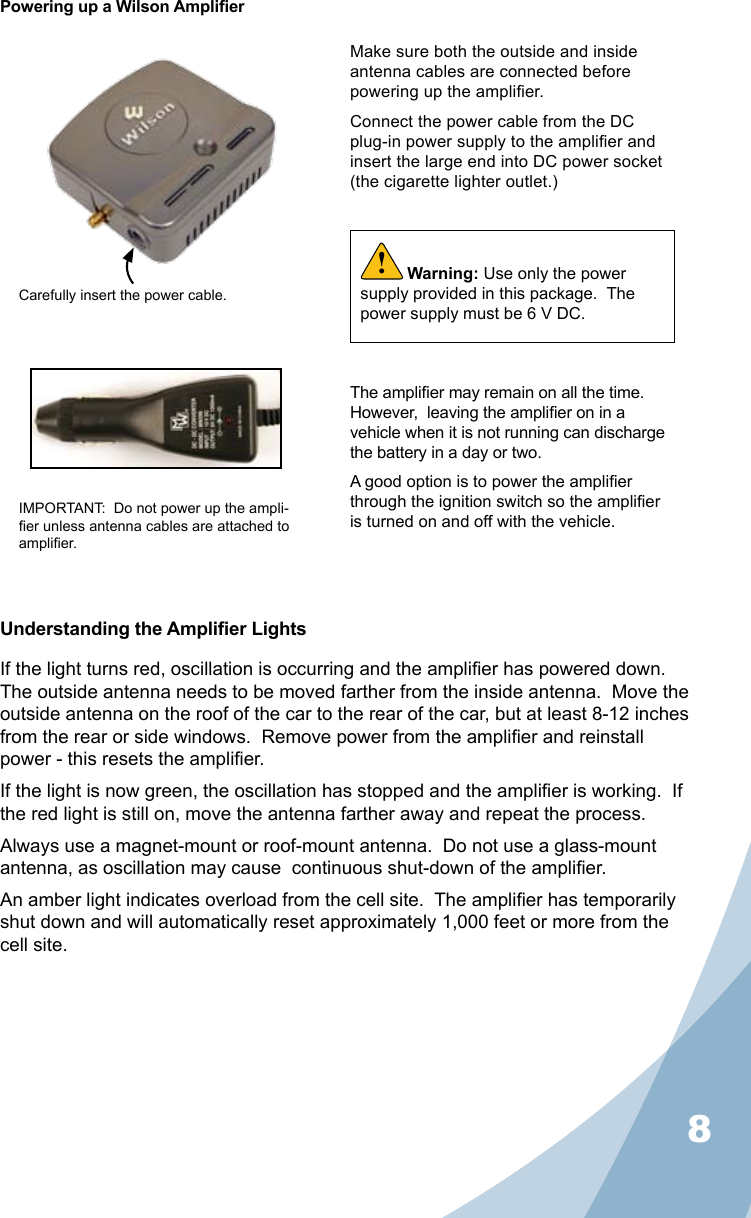 8Powering up a Wilson AmplierMake sure both the outside and inside antenna cables are connected before powering up the amplier.Connect the power cable from the DC plug-in power supply to the amplier and insert the large end into DC power socket (the cigarette lighter outlet.)The amplier may remain on all the time.  However,  leaving the amplier on in a vehicle when it is not running can discharge the battery in a day or two.A good option is to power the amplier through the ignition switch so the amplier is turned on and off with the vehicle.Carefully insert the power cable.IMPORTANT:  Do not power up the ampli-er unless antenna cables are attached to amplier.Warning: Use only the power supply provided in this package.  The power supply must be 6 V DC.!Understanding the Amplier LightsIf the light turns red, oscillation is occurring and the amplier has powered down.  The outside antenna needs to be moved farther from the inside antenna.  Move the outside antenna on the roof of the car to the rear of the car, but at least 8-12 inches from the rear or side windows.  Remove power from the amplier and reinstall power - this resets the amplier.If the light is now green, the oscillation has stopped and the amplier is working.  If the red light is still on, move the antenna farther away and repeat the process.Always use a magnet-mount or roof-mount antenna.  Do not use a glass-mount antenna, as oscillation may cause  continuous shut-down of the amplier.An amber light indicates overload from the cell site.  The amplier has temporarily shut down and will automatically reset approximately 1,000 feet or more from the cell site.