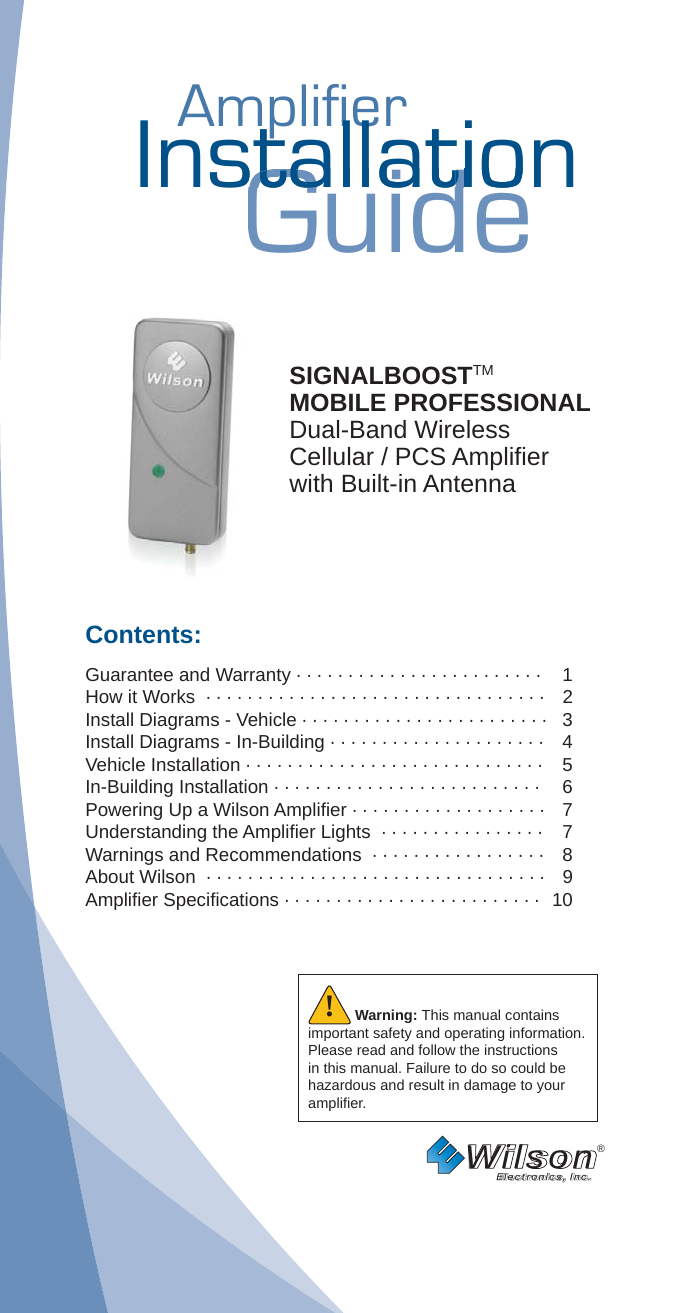 AmplifierAmplifierInstallationGuidestallatiostallatSIGNALBOOSTTM MOBILE PROFESSIONALDual-Band WirelessCellular / PCS Ampliﬁ er with Built-in AntennaContents:Guarantee and Warranty · · · · · · · · · · · · · · · · · · · · · · · ·  1How it Works  · · · · · · · · · · · · · · · · · · · · · · · · · · · · · · · · ·   2 Install Diagrams - Vehicle · · · · · · · · · · · · · · · · · · · · · · · ·   3Install Diagrams - In-Building · · · · · · · · · · · · · · · · · · · · ·   4Vehicle Installation · · · · · · · · · · · · · · · · · · · · · · · · · · · · ·    5In-Building Installation · · · · · · · · · · · · · · · · · · · · · · · · · ·  6Powering Up a Wilson Ampliﬁ er · · · · · · · · · · · · · · · · · · ·  7 Understanding the Ampliﬁ er Lights  · · · · · · · · · · · · · · · ·  7Warnings and Recommendations  · · · · · · · · · · · · · · · · ·  8About Wilson  · · · · · · · · · · · · · · · · · · · · · · · · · · · · · · · · ·  9Ampliﬁ er Speciﬁ cations · · · · · · · · · · · · · · · · · · · · · · · · ·   10Wilson®         Electronics, Inc.Warning: This manual contains important safety and operating information. Please read and follow the instructions in this manual. Failure to do so could be hazardous and result in damage to your ampliﬁ er.!