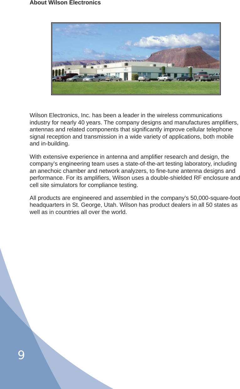 9About Wilson ElectronicsWilson Electronics, Inc. has been a leader in the wireless communications industry for nearly 40 years. The company designs and manufactures ampliﬁ ers, antennas and related components that signiﬁ cantly improve cellular telephone signal reception and transmission in a wide variety of applications, both mobile and in-building.With extensive experience in antenna and ampliﬁ er research and design, the company’s engineering team uses a state-of-the-art testing laboratory, including an anechoic chamber and network analyzers, to ﬁ ne-tune antenna designs and performance. For its ampliﬁ ers, Wilson uses a double-shielded RF enclosure and cell site simulators for compliance testing.All products are engineered and assembled in the company’s 50,000-square-foot headquarters in St. George, Utah. Wilson has product dealers in all 50 states as well as in countries all over the world.